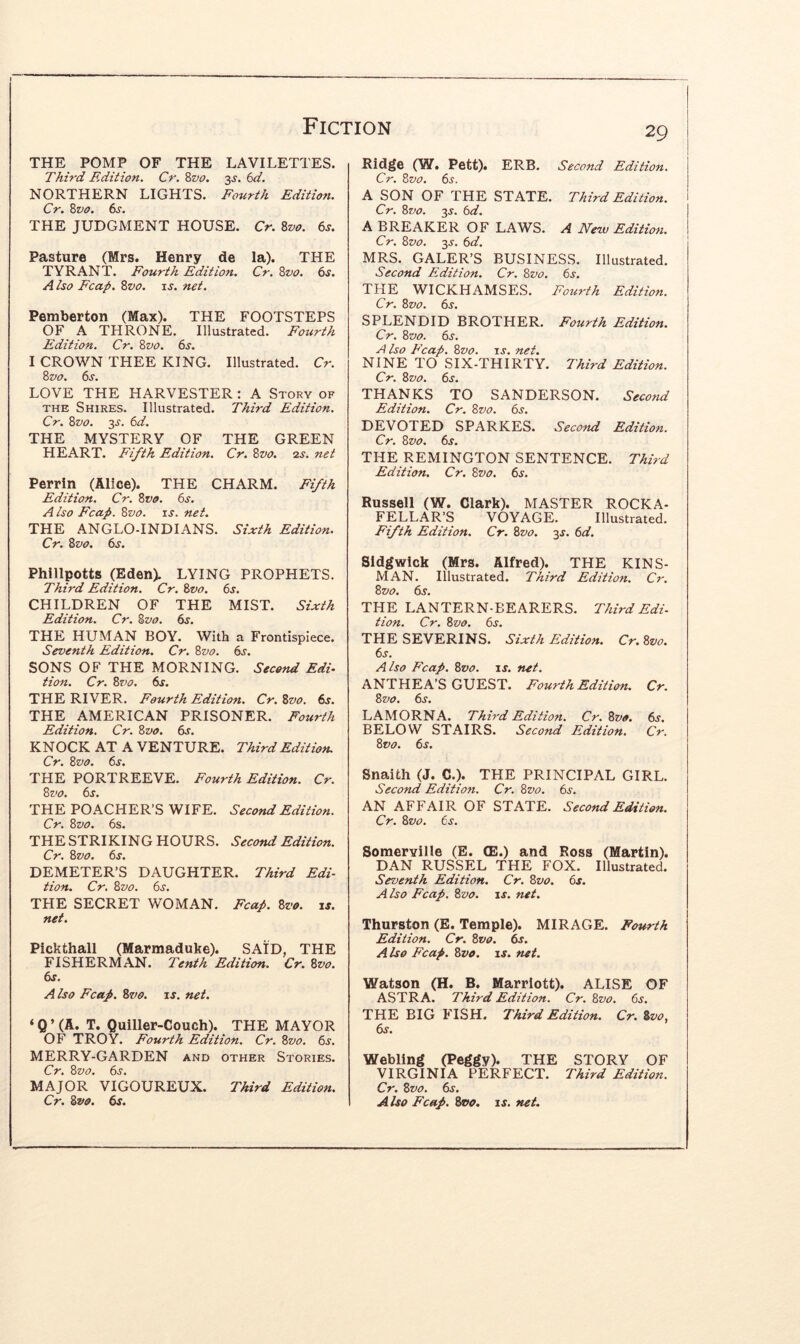 THE POMP OF THE LAVILETTES. Third Edition. Cr. ?>vo. 3^. 6d. NORTHERN LIGHTS. Fourth Edition. Cr, Zvo. (ys. THE JUDGMENT HOUSE. Cr. Zvo. 6s. Pasture (Mrs. Henry de la). THE TYRANT. Fourth Edition. Cr. Zvo. 6s. A iso Fcap. Zvo. i j. net. Pemberton (Max). THE FOOTSTEPS OF A THRONE. Illustrated. Fourth Edition. Cr. Zvo. 6s. I CROWN THEE KING. Illustrated. Cr. Zvo. 6s. LOVE THE HARVESTER : A Story of THE Shires. Illustrated. Third Edition. Cr. Zvo. 3^. 6d. THE MYSTERY OF THE GREEN HEART. Fifth Edition. Cr, Zvo. zs. net Perrin (Alice). THE CHARM. Fifth Edition. Cr. Zvo. 6s. A iso Fcap. Zvo. is. net. THE ANGLO-INDIANS. Sixth Edition. Cr. Zvo. 6s. Phillpotts (Eden). LYING PROPHETS. Third Edition. Cr. Zvo. 6s. CHILDREN OF THE MIST. Sixth Edition. Cr. Zvo. 6s. THE HUMAN BOY. With a Frontispiece. Seventh Edition. Cr. Zvo. 6s. SONS OF THE MORNING. Second Edi- tion. Cr. Zvo. 6s. THE RIVER. Fourth Edition. Cr. Zvo. 6s. THE AMERICAN PRISONER. Fourth Edition. Cr. Zvo. 6j. KNOCK AT A VENTURE. Third Edition. Cr. Zvo. THE PORTREEVE. Fourth Edition. Cr. Zvo. 6s. THE POACHER’S WIFE. Second Edition. Cr. Zvo. 6s. THE STRIKING HOURS. Second Edition. Cr. Zvo. 6s. DEMETER’S DAUGHTER. Third Edi- tion. Cr. Zvo. 6s. THE SECRET WOMAN. Fcap. Zvo. if. net. Pickthall (Marmaduke). SAID, THE FISHERMAN. Tenth Edition. Cr. Zvo. 6s. A Iso Fcap. Zvo. if. net, ‘ Q ’ (A. T. Quiller-Couch). THE MAYOR OF TROY. Fourth Edition. Cr. Zvo. 6s. MERRY-GARDEN and other Stories. Cr. Zvo. 6s. MAJOR VIGOUREUX. Third Edition. Cr. Zvo. 6s. 29 Rid^e (W. Pett). ERB, Second Edition. Cr. Zvo. 6s. A SON OF THE STATE. Third Edition. Cr. Zvo. 3f. 6d. I A BREAKER OF LAWS. A New Edition. I Cr. Zvo. y. 6d. MRS. GALER’S BUSINESS. Illustrated. Second Edition. Cr. Zvo. 6s. THE WICKHAMSES. Fourth Edition. Cr. Zvo. 6s. SPLENDID BROTHER. Fourth Edition. Cr. Zvo. 6s. F Iso Fcap. Zvo. is. net. NINE TO SIX-THIRTY. Third Edition. Cr. Zvo. 6s. THANKS TO SANDERSON. Second Edition. Cr. Zvo. 6s. DEVOTED SPARKES. Second Edition. Cr. Zvo. 6s. THE REMINGTON SENTENCE. Third Edition. Cr. Zvo. 6s. Russell (W. Clark). MASTER ROCKA- FELLAR’S VOYAGE. Illustrated. Fifth Edition. Cr. Zvo. 3f. 6d. Sidgwick (Mrs. Alfred). THE KINS- MAN. Illustrated. Third Edition. Cr. Zvo. 6s. THE LANTERN-BEARERS. Third Edi- tion. Cr. Zvo. 6s. THE SEVERINS. Sixth Edition. Cr.Zvo. 6s. A iso Fcap. Zvo. is, net. ANTHEA’S GUEST. Fourth Edition. Cr. Zvo. 6s. LAMORNA. Third Edition. Cr.Zvo. 6s. BELOW STAIRS. Second Edition. Cr. Zvo. 6s. Snaith (J. C.). THE PRINCIPAL GIRL. Second Edition. Cr. Zvo. 6s. AN AFFAIR OF STATE. Second Edition. Cr. Zvo. 6s. Somerville (E. CE.) and Ross (Martin). DAN RUSSEL THE FOX. Illustrated. Seventh Edition. Cr. Zvo, 6s. A iso Fcap. Zvo. is. net. Thurston (E. Temple). MIRAGE. Fourth Edition. Cr. Zvo. 6s. A iso Fcap. Zvo. is. net. Watson (H. B. Marriott). ALISE OF ASTRA. Third Edition. Cr. Zvo. 6s. THE BIG FISH. Third Edition. Cr. Svo, 6f. Webling (Peggy). THE STORY OF VIRGINIA PERFECT. Third Edition. Cr. Zvo. 6s. A iso Fcap. Zvo. is. net.