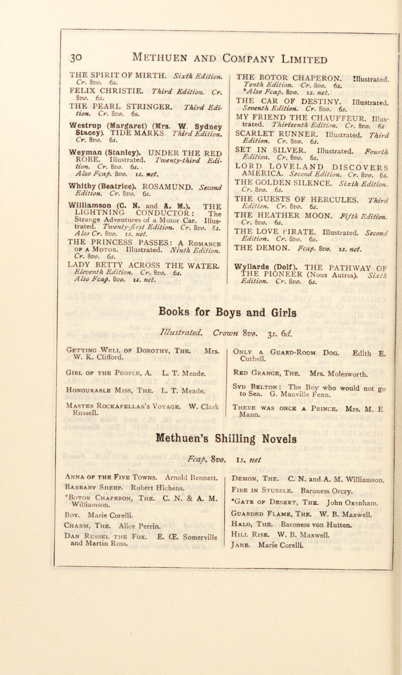 THE SPIRIT OF MIRTH. Sixth Edition. Cr. 8vo. 6s. FELIX CHRISTIE. Third Edition. Cr. Zvo. 6s. THE PEARL STRINGER. Third Edi- tion. Cr. Zvo. 6s. Westrup (Margaret) (Mrs. W. Sydney Stacey). TIDEMARKS. Third Edition. Cr. Zvo. 6s. Weyman (Stanley). UNDER THE RED ROBE. Illustrated. Twenty-third Edi- tion. Cr. Zvo. 6s. A Iso Fcap. Zvo. is. net. Whitby (Beatrice). ROSAMUND. Second Edition. Cr. Zvo. 6.y, Williamson (C. N. and A. M.). THE LIGHTNING CONDUCTOR : The Strange Adventures of a Motor Car. Illus- trated. Twenty-first Edition. Cr. Zvo. 6s. A Iso Cr. Zvo. IS. net. THE PRINCESS PASSES: A Romance OF A Motor. Illustrated. Ninth Edition. Cr. Zvo. 6s. LADY BETTY ACROSS THE WATER. Eleventh Edition. Cr. Zvo. 6s. A Iso Fcap. Zvo. is. net. THE BOTpR CHAPERON. Illustrated. Tenth Edition. Cr. Zvo. 6s. *Also Fcap. Zvo. is. net. THE CAR OF DESTINY. Illustrated. Seventh Edition. Cr. Zvo. 6j. MY FRIEND THE CHAUFFEUR. Illus- trated. Thirteenth Edition. Cr. Zvo. 6j- SCARLET RUNNER. Illustrated. Third Edition. Cr. Zvo. 6s. SET IN SILVER. Illustrated. Fourth Edition. Cr. Zvo. 6s. LORD LOVELAND DISCOVERS AMERICA. Second Edition. Cr. Zvo. 6s. THE GOLDEN SILENCE. Sixth Edition. Cr. Zvo. 6s. THE GUESTS OF HERCULES. Third Edition. Cr. Zvo. 6s. THE HEATHER MOON. Fifth Edition. Cr. Zvo. 6s. THE LOVE PIRATE. Illustrated. Second Edition. Cr. Zvo. 6s. THE DEMON. Fcap. Zvo. is. net. Wyllarde (Dolf). THE PATHWAY OF THE PIONEER (Nous Autres). Sixth Edition. Cr. Zvo. 6j. Books for Boys and Girls Illustrated. Crown 8w. 'xs, 6d. Getting Welt, of Dorothy, The. Mrs. W. K. Clifford. Girl of the PEOrLE, A. L. T. Meade. Honourable Miss, The. L. T. Meade. Master Rockafellar’s Voyage. W. Clark Russell. Only a Guard-Room Dog. Edith E. Cuthell. Red Grange, The. Mrs. Molesworth. Syd Belton : The Boy who would not go to Sea. G. Manville Fenn. There was once a Prince. Mrs. M. E Mann. Methuen’s Shilling Novels Fcap. Svo. Anna of the Five Towns. Arnold Bennett. Barbary Sheep. Robert Hichens. *B()tor Chaperon, The. C. N. & A. M. Williamson. Boy. Marie Corelli. Charm, The. Alice Perrin. Dan Russel the Fox. E. CE. Somerville and Martin Ross. . IJ. net Demon, The. C. N. and A. M. Williamson. Fire in Stubble. Baroness Orczy. *Gatk of Desert, The. John Oxenham. Guarded Flame, The. W. B. Maxwell. Halo, The. Baroness von Hutten. Hill Rise. W. B. Maxwell. Jane. Marie Corelli.