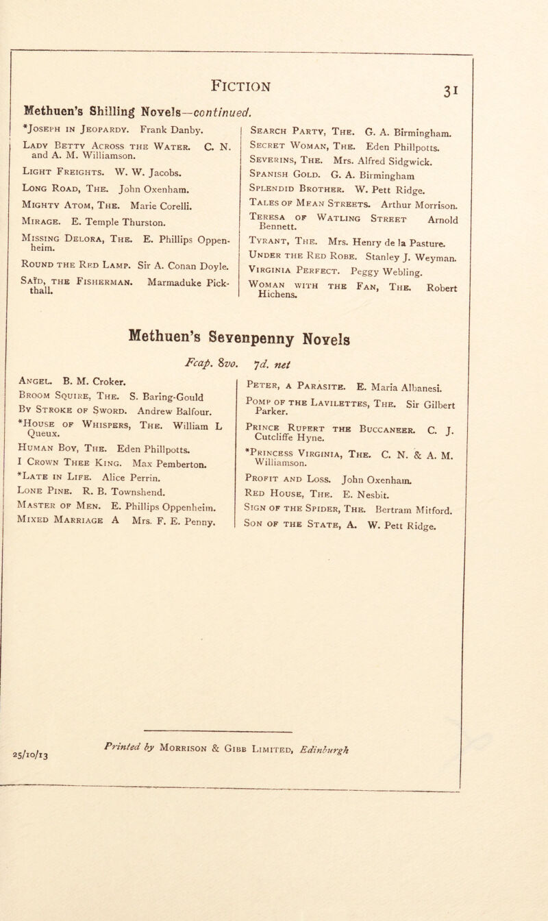 31 Methuen’s Shilling lUfoYels—continued. ^Joseph in Jeopardy. Frank Danby. Lady Betty Across the Water. C. N. and A. M. Williamson. Light Freights. W. W. Jacobs. Long Road, The. John Oxenham. Mighty Atom, The. Marie Corelli. Mirage. E. Temple Thurston. Missing Delora, The. E. Phillips Oppen- heim. Round the Red Lamp. Sir A. Conan Doyle. Said, the Fisherman. Marmaduke Pick- thall. Search Party, The. G. A. Birmingham. Secret Woman, The. Eden Phillpotts. Severins, The. Mrs. Alfred Sidgwick. Spanish Gold. G. A. Birmingham Splendid Brother. W. Pett Ridge. Tales of Mean Streets. Arthur Morrison. Teresa of Watling Street Arnold Bennett. Tyrant, The. Mrs. Henry de la Pasture. Under the Red Robe. Stanley J. Weyman. Virginia Perfect. Peggy Webling. Woman with the Fan, The. Robert Hichens. Methuen’s Seyenpenny Novels Fcap. Svo. Angel. B. M. Croker. Broom Squire, The. S. Baring-Gould By Stroke of Sword. Andrew Balfour. *House of Whispers, The. William L Queux. Human Boy, The. Eden Phillpotts. I Crown Thee King. Max Pemberton. *Late in Life. Alice Perrin. Lone Pine. R. B. Townshend. Master of Men. E. Phillips Oppenheim. M^ixed AIarriage A IVIrs. F. E. Penny. ^d. net Peter, a Parasite. E. Maria Albanesi. Pomp of the Lavilettes, The. Sir Gilbert Parker. Prince Rupert the Buccaneer. C T Cutcliffe Hyne. ^Princess Virginia, The. C. N. & A. M. Williamson. Profit and Loss. John Oxenham. Red House, The. E. Nesbit. Sign of the Spider, The. Bertram Mitford. Son of the State, A. W. Pett Ridge. 25/10/13 Printed by Morrison & Gibb Limited, Edinburgh