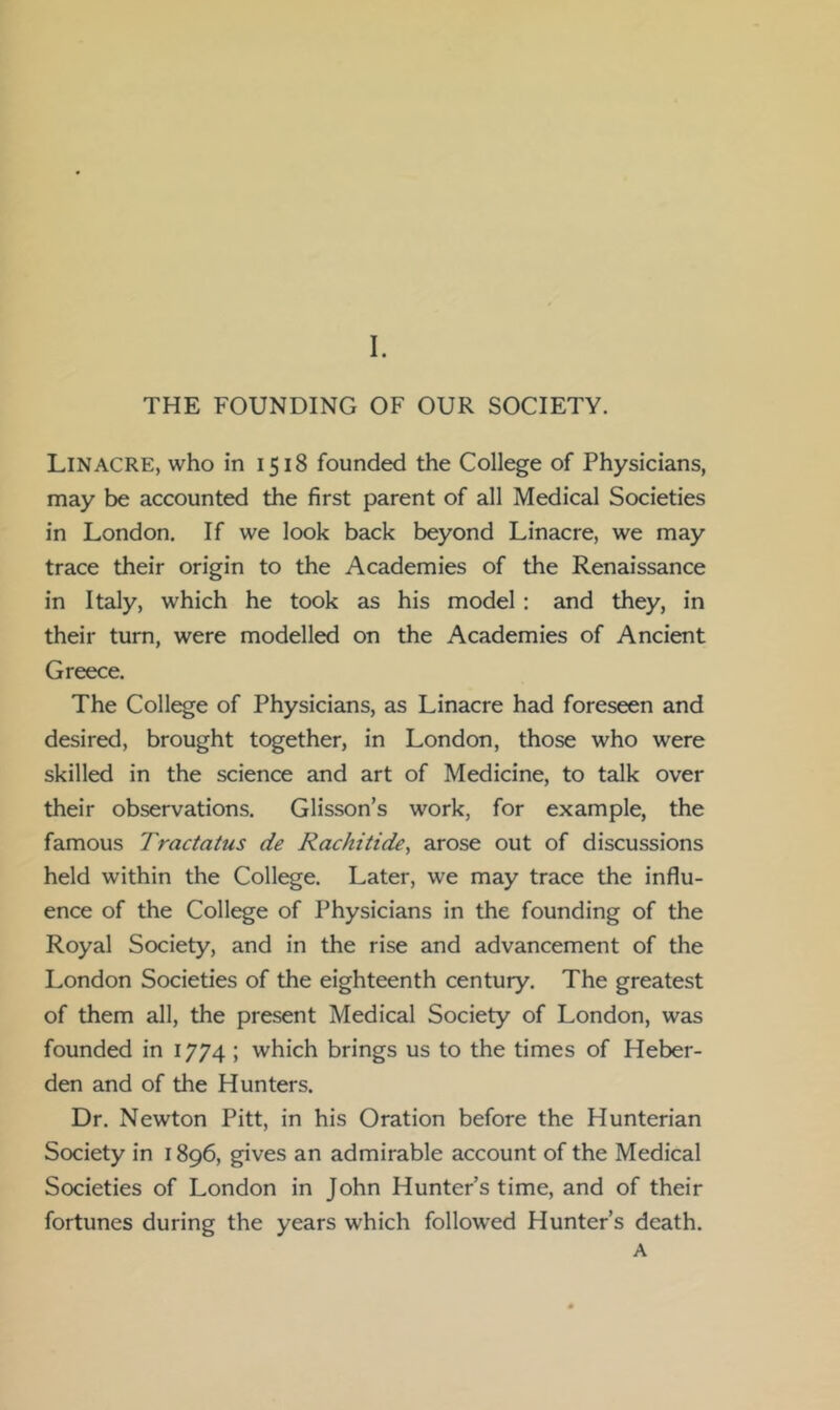 THE FOUNDING OF OUR SOCIETY. Lin ACRE, who in 1518 founded the College of Physicians, may be accounted the first parent of all Medical Societies in London. If we look back beyond Linacre, we may trace their origin to the Academies of the Renaissance in Italy, which he took as his model : and they, in their turn, were modelled on the Academies of Ancient Greece. The College of Physicians, as Linacre had foreseen and desired, brought together, in London, those who were skilled in the science and art of Medicine, to talk over their observations. Glisson’s work, for example, the famous Tractatus de Rachitide, arose out of discussions held within the College. Later, we may trace the influ- ence of the College of Physicians in the founding of the Royal Society, and in the rise and advancement of the London Societies of the eighteenth century. The greatest of them all, the present Medical Society of London, was founded in 1774; which brings us to the times of Heber- den and of the Hunters. Dr. Newton Pitt, in his Oration before the Hunterian Society in 1896, gives an admirable account of the Medical Societies of London in John Hunters time, and of their fortunes during the years which followed Hunter’s death. A