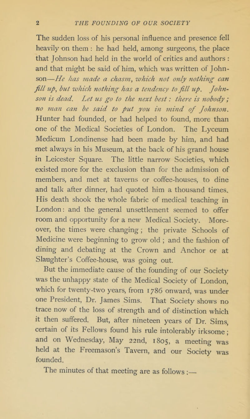 The sudden loss of his personal influence and presence fell heavily on them : he had held, among surgeons, the place that Johnson had held in the world of critics and authors : and that might be said of him, which was written of John- son—He has made a chasm, which not only nothing can fill up, but ivhich nothing has a tendency to fill up. John- son is dead. Let us go to the next best: there is nobody; no man can be said to put you in mind of Johnson. Hunter had founded, or had helped to found, more than one of the Medical Societies of London. The Lyceum Medicum Londinense had been made by him, and had met always in his Museum, at the back of his grand house in Leicester Square. The little narrow Societies, which existed more for the exclusion than for the admission of members, and met at taverns or coffee-houses, to dine and talk after dinner, had quoted him a thousand times. His death shook the whole fabric of medical teaching in London: and the general unsettlement seemed to offer room and opportunity for a new Medical Society. More- over, the times were changing ; the private Schools of Medicine were beginning to grow old ; and the fashion of dining and debating at the Crown and Anchor or at Slaughter’s Coffee-house, was going out. But the immediate cause of the founding of our Society was the unhappy state of the Medical Society of London, which for twenty-two years, from 1786 onward, was under one President, Dr. James Sims. That Society shows no trace now of the loss of strength and of distinction which it then suffered. But, after nineteen years of Dr. Sims, certain of its Fellows found his rule intolerably irksome j and on Wednesday, May 22nd, 1805, a meeting was held at the F'reemason’s Tavern, and our Society was founded. The minutes of that meeting are as follows :