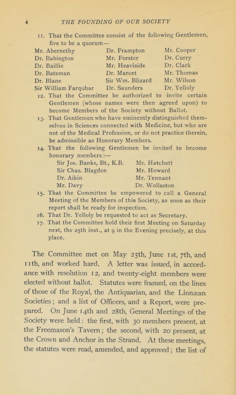 11. That the Committee consist of the following Gentlemen, five to be a quorum— Mr. Abernethy Dr. Frampton Mr. Cooper Dr. Babington Mr. Forster Dr. Curry Dr. Baillie Mr. Heaviside Dr. Clark Dr. Bateman Dr. Marcet Mr. Thomas Dr. Blane Sir Wm. Blizard Mr. Wilson Sir William Farquhar Dr. Saunders Dr. Yelloly 12. That the Committee be authorized to invite certain Gentlemen (whose names were then agreed upon) to become Members of the Society without Ballot. 13. That Gentlemen who have eminently distinguished them- selves in Sciences connected with Medicine, but who are not of the Medical Profession, or do not practice therein, be admissible as Honorary Members. 14. That the following Gentlemen be invited to become honorary members :— Sir Jos. Banks, Bt., K.B. Sir Chas. Blagden Dr. Aikin Mr. Davy Mr. Hatchett Mr. Howard Mr. Tennant Dr. Wollaston 15. That the Committee be empowered to call a General Meeting of the Members of this Society, as soon as their report shall be ready for inspection. 16. That Dr. Yelloly be requested to act as Secretary. 17. That the Committee hold their first Meeting on Saturday- next, the 25th inst., at 9 in the Evening precisely, at this place. The Committee met on May 25th, June ist, 7th, and nth, and worked hard. A letter was issued, in accord- ance with resolution 12, and twenty-eight members were elected without ballot. Statutes were framed, on the lines of those of the Royal, the Antiquarian, and the Linnsean Societies; and a list of Officers, and a Report, were pre- pared. On June 14th and 28th, General Meetings of the Society were held : the first, with 30 members present, at the Freemason’s Tavern; the second, with 20 present, at the Crown and Anchor in the Strand. At these meetings, the statutes were read, amended, and approved; the list of