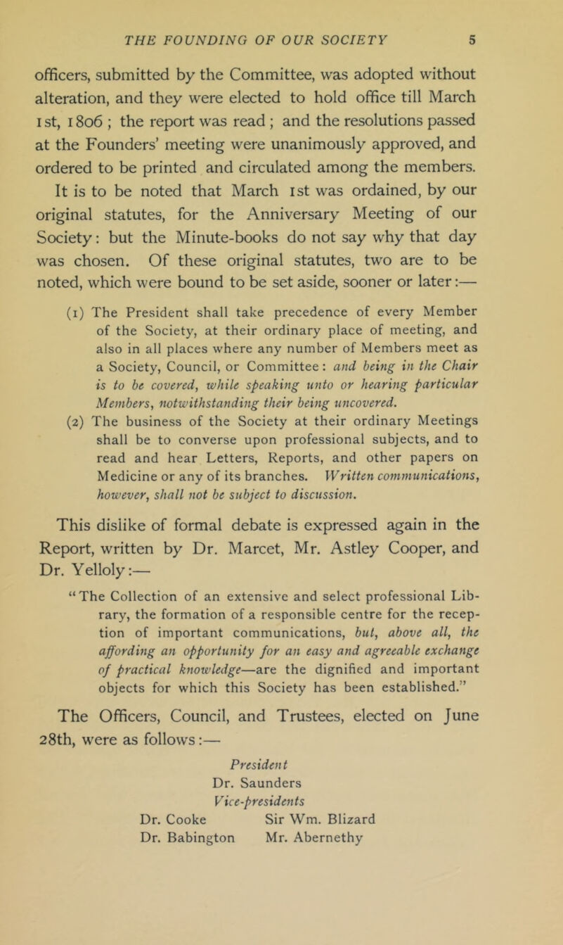 officers, submitted by the Committee, was adopted without alteration, and they were elected to hold office till March I st, 1806 ; the report was read; and the resolutions passed at the Founders’ meeting were unanimously approved, and ordered to be printed and circulated among the members. It is to be noted that March ist was ordained, by our original statutes, for the Anniversary Meeting of our Society: but the Minute-books do not say why that day was chosen. Of these original statutes, two are to be noted, which were bound to be set aside, sooner or later:— (1) The President shall take precedence of every Member of the Society, at their ordinary place of meeting, and also in all places where any number of Members meet as a Society, Council, or Committee: and being in the Chair is to be covered, while speaking unto or hearing particular Members, notwithstanding their being uncovered. (2) The business of the Society at their ordinary Meetings shall be to converse upon professional subjects, and to read and hear Letters, Reports, and other papers on Medicine or any of its branches. Written communications, however, shall not be subject to discussion. This dislike of formal debate is expressed again in the Report, written by Dr. Marcet, Mr. Astley Cooper, and Dr. Yelloly:— “The Collection of an extensive and select professional Lib- rary, the formation of a responsible centre for the recep- tion of important communications, but, above all, the affording an opportunity for an easy and agreeable exchange of practical knowledge—are the dignified and important objects for which this Society has been established.” The Officers, Council, and Trustees, elected on June 28th, were as follows:— President Dr. Saunders Vice-presidents Dr. Cooke Sir Wm. Blizard Dr. Babington Mr. Abernethy