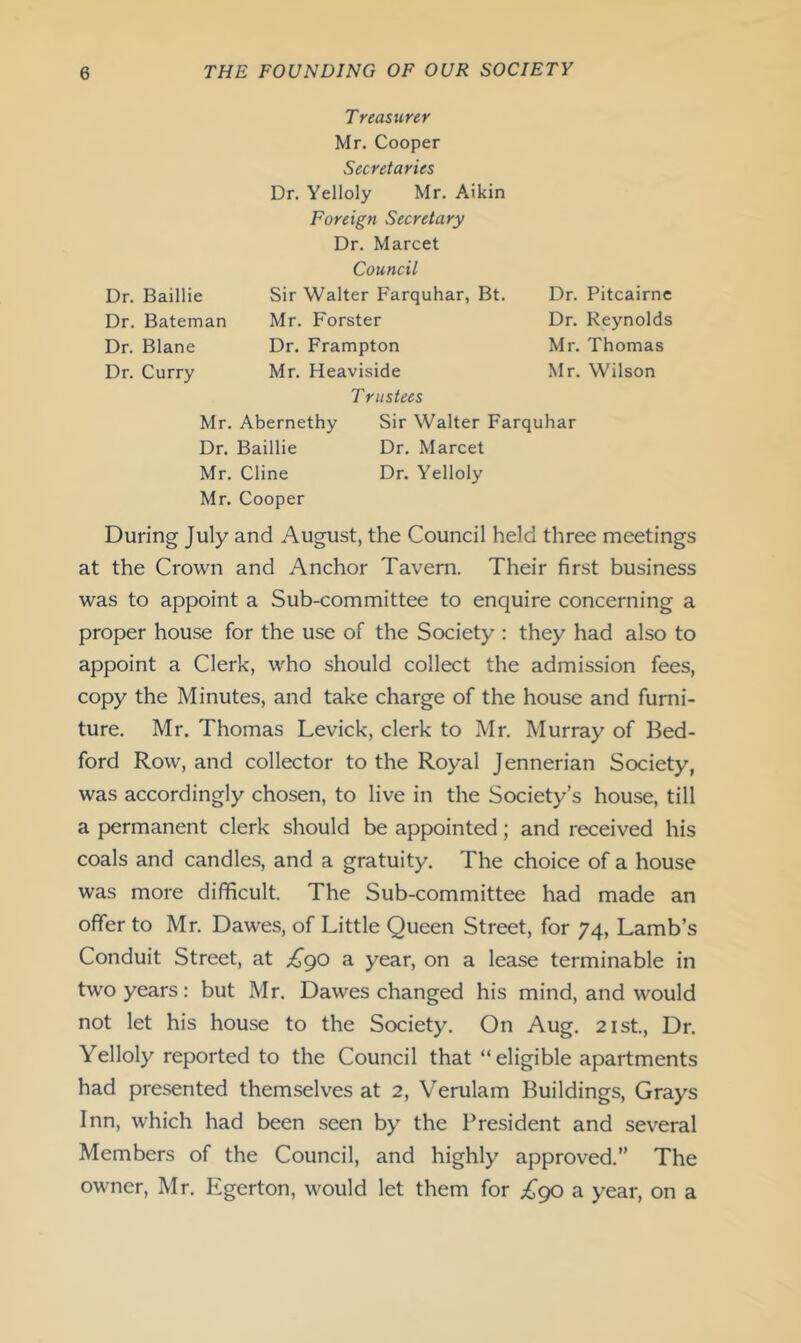 Treasurer Mr. Cooper Secretaries Dr. Yelloly Mr. Aikin Foreign Secretary Dr. Marcet Council Dr. Baillie Sir Walter Farquhar, Bt. Dr. Pitcairne Dr. Bateman Mr. Forster Dr. Reynolds Dr. Blane Dr. Frampton Mr. Thomas Dr. Curry Mr. Heaviside Mr. Wilson Trustees Mr. Abernethy Sir Walter Farquhar Dr. Baillie Dr. Marcet Mr. Cline Dr. Yelloly Mr. Cooper During July and August, the Council held three meetings at the Crown and Anchor Tavern. Their first business was to appoint a Sub-committee to enquire concerning a proper house for the use of the Society : they had also to appoint a Clerk, who should collect the admission fees, copy the Minutes, and take charge of the house and furni- ture. Mr. Thomas Levick, clerk to Mr. Murray of Bed- ford Row, and collector to the Royal Jennerian Society, was accordingly chosen, to live in the Society’s house, till a permanent clerk should be appointed; and received his coals and candles, and a gratuity. The choice of a house was more difficult. The Sub-committee had made an offer to Mr. Dawes, of Little Queen Street, for 74, Lamb’s Conduit Street, at £go a year, on a lease terminable in two years: but Mr. Dawes changed his mind, and would not let his house to the Society. On Aug. 21st., Dr. Yelloly reported to the Council that “eligible apartments had presented themselves at 2, Verulam Buildings, Grays Inn, which had been seen by the President and several Members of the Council, and highly approved.” The owner, Mr. Egerton, would let them for £go a year, on a