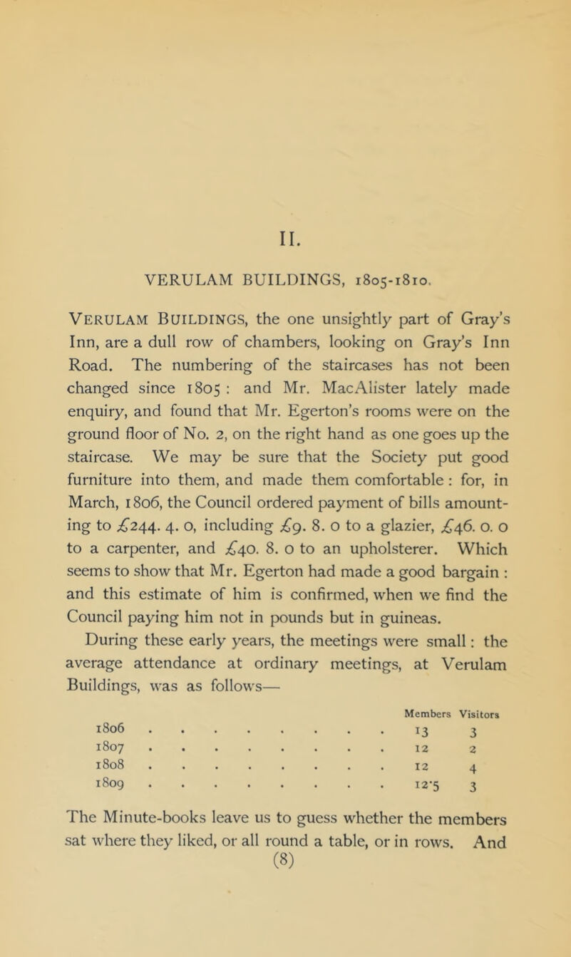 II. VERULAM BUILDINGS, 1805-1810. Verulam Buildings, the one unsightly part of Gray’s Inn, are a dull row of chambers, looking on Gray’s Inn Road. The numbering of the staircases has not been changed since 1805 : and Mr. MacAlister lately made enquiry, and found that Mr. Egerton’s rooms were on the ground floor of No. 2, on the right hand as one goes up the staircase. We may be sure that the Society put good furniture into them, and made them comfortable: for, in March, 1806, the Council ordered payment of bills amount- ing to ;^244. 4. o, including £g. 8. o to a glazier, £^6. o. o to a carpenter, and ;^40. 8. o to an upholsterer. Which seems to show that Mr. Egerton had made a good bargain : and this estimate of him is confirmed, when we find the Council paying him not in pounds but in guineas. During these early years, the meetings were small: the average attendance at ordinary meetings, at Verulam Buildings, was as follows— 1806 1807 1808 1809 Members Visitors 13 3 12 2 12 4 12-5 3 The Minute-books leave us to guess whether the members sat where they liked, or all round a table, or in rows. And