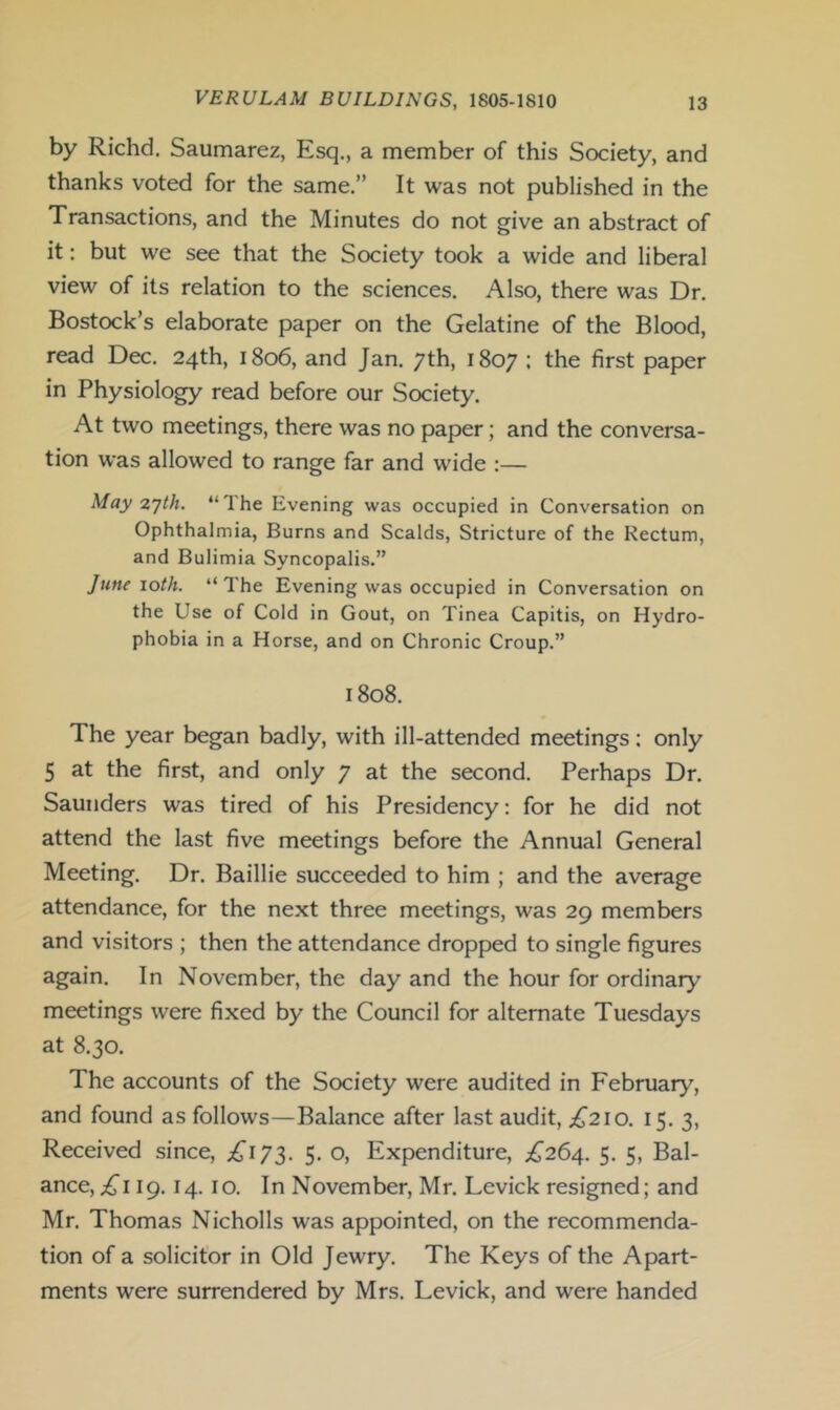 by Richd. Saumarez, Esq., a member of this Society, and thanks voted for the same.” It was not published in the Transactions, and the Minutes do not give an abstract of it: but we see that the Society took a wide and liberal view of its relation to the sciences. Also, there was Dr. Bostock’s elaborate paper on the Gelatine of the Blood, read Dec. 24th, 1806, and Jan. 7th, 1807 • the first paper in Physiology read before our Society. At two meetings, there was no paper; and the conversa- tion was allowed to range far and wide :— May 2yth. “Ihe Evening was occupied in Conversation on Ophthalmia, Burns and Scalds, Stricture of the Rectum, and Bulimia Syncopalis.” June 10th. “ The Evening was occupied in Conversation on the Use of Cold in Gout, on Tinea Capitis, on Hydro- phobia in a Horse, and on Chronic Croup.” 1808. The year began badly, with ill-attended meetings: only 5 at the first, and only 7 at the second. Perhaps Dr. Saunders was tired of his Presidency: for he did not attend the last five meetings before the Annual General Meeting. Dr. Baillie succeeded to him ; and the average attendance, for the next three meetings, was 29 members and visitors ; then the attendance dropped to single figures again. In November, the day and the hour for ordinary meetings were fixed by the Council for alternate Tuesdays at 8.30. The accounts of the Society were audited in February, and found as follows—Balance after last audit, ;^2io. 15. 3, Received since, ;^^I73. 5. o. Expenditure, £264. 5. 5, Bal- ance,.^! 19. 14. 10. In November, Mr. Levick resigned; and Mr. Thomas Nicholls was appointed, on the recommenda- tion of a solicitor in Old Jewry. The Keys of the Apart- ments were surrendered by Mrs. Levick, and were handed