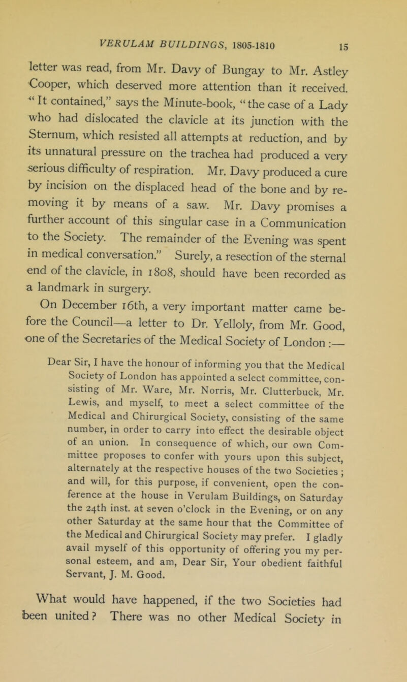 letter was read, from Mr. Davy of Bungay to Mr. Astley Cooper, which deserved more attention than it received. “ It contained, ’ says the Minute-book, “the case of a Lady who had dislocated the clavicle at its junction with the Sternum, which resisted all attempts at reduction, and by its unnatural pressure on the trachea had produced a veiy serious difficulty of respiration. Mr. Davy produced a cure by incision on the displaced head of the bone and by re- moving it by means of a saw. Mr. Davy promises a further account of this singular case in a Communication to the Society. The remainder of the Evening was spent in medical conversation.” Surely, a resection of the sternal end of the clavicle, in r8o8, should have been recorded as a landmark in surgery. On December i6th, a very important matter came be- fore the Council—a letter to Dr. Yelloly, from Mr. Good, one of the Secretaries of the Medical Society of London : Dear Sir, I have the honour of informing you that the Medical Society of London has appointed a select committee, con- sisting of Mr. Ware, Mr. Norris, Mr. Clutterbuck, Mr. Lewis, and myself, to meet a select committee of the Medical and Chirurgical Society, consisting of the same number, in order to carry into effect the desirable object of an union. In consequence of which, our own Com- mittee proposes to confer with yours upon this subject, alternately at the respective houses of the two Societies ; and will, for this purpose, if convenient, open the con- ference at the house in Verulam Buildings, on Saturday the 24th inst. at seven o’clock in the Evening, or on any other Saturday at the same hour that the Committee of the Medical and Chirurgical Society may prefer. I gladly avail myself of this opportunity of offering you my per- sonal esteem, and am, Dear Sir, Your obedient faithful Servant, J. M. Good. What would have happened, if the two Societies had been united ? There was no other Medical Society in