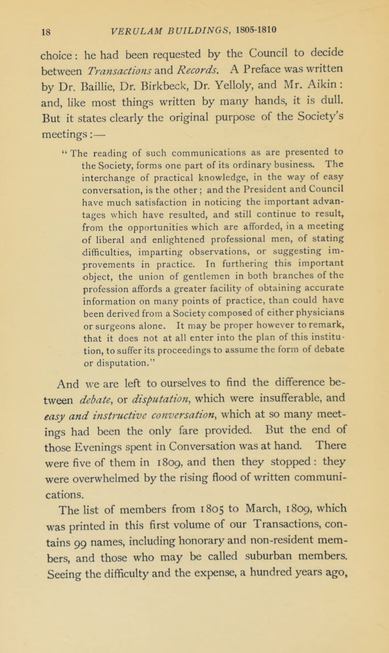 choice: he had been requested by the Council to decide between Transactions and Records. A Preface was written by Dr. Baillie, Dr. Birkbeck, Dr. Yelloly, and Mr. Aikin : and, like most things written by many hands, it is dull. But it states clearly the original purpose of the Society’s meetings:— “ The reading of such communications as are presented to the Society, forms one part of its ordinary business. The interchange of practical knowledge, in the way of easy conversation, is the other; and the President and Council have much satisfaction in noticing the important advan- tages which have resulted, and still continue to result, from the opportunities which are afforded, in a meeting of liberal and enlightened professional men, of stating difficulties, imparting observations, or suggesting im- provements in practice. In furthering this important object, the union of gentlemen in both branches of the profession affords a greater facility of obtaining accurate information on many points of practice, than could have been derived from a Society composed of either physicians or surgeons alone. It may be proper however to remark, that it does not at all enter into the plan of this institu- tion, to suffer its proceedings to assume the form of debate or disputation.” And we are left to ourselves to find the difference be- tween debate, or disputation, which were insufferable, and easy and instructive conversation, which at so many meet- ings had been the only fare provided. But the end of those Evenings spent in Conversation was at hand. There were five of them in 1809, and then they stopped : they were overwhelmed by the rising flood of written communi- cations. The list of members from 1805 to March, 1809, which was printed in this first volume of our Transactions, con- tains 99 names, including honorary and non-resident mem- bers, and those who may be called suburban members. Seeing the difficulty and the expense, a hundred years ago,