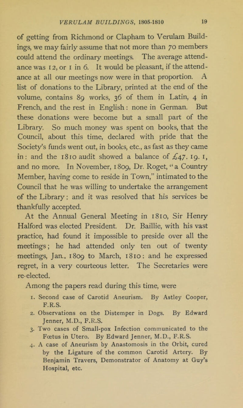 of getting from Richmond or Clapham to Verulam Build- ings, we may fairly assume that not more than 70 members could attend the ordinary meetings. The average attend- ance was 12, or I in 6. It would be pleasant, if the attend- ance at all our meetings now were in that proportion. A list of donations to the Library, printed at the end of the volume, contains 89 works, 36 of them in Latin, 4 in French, and the rest in English: none in German. But these donations were become but a small part of the Library. So much money was spent on books, that the Council, about this time, declared with pride that the Society’s funds went out, in books, etc., as fast as they came in: and the 1810 audit showed a balance of £47. 19. i, and no more. In November, 1809, Dr. Roget, “a Country Member, having come to reside in Town,” intimated to the Council that he was willing to undertake the arrangement of the Library: and it was resolved that his seiwices be thankfully accepted. At the Annual General Meeting in 1810, Sir Henry Halford was elected President. Dr. Baillie, with his vast practice, had found it impossible to preside over all the meetings; he had attended only ten out of twenty meetings, Jan.. 1809 to March, 1810: and he expressed regret, in a very courteous letter. The Secretaries were re-elected. Among the papers read during this time, were 1. Second case of Carotid Aneurism. By Astley Cooper, F.R.S. 2. Observations on the Distemper in Dogs. By Edward Jenner, M.D., F.R.S. 3. Two cases of Small-pox Infection communicated to the Foetus in Utero. By Edward Jenner, M.D., F.R.S. 4. A case of Aneurism by Anastomosis in the Orbit, cured by the Ligature of the common Carotid Artery. By Benjamin Travers, Demonstrator of Anatomy at Guy’s Hospital, etc.