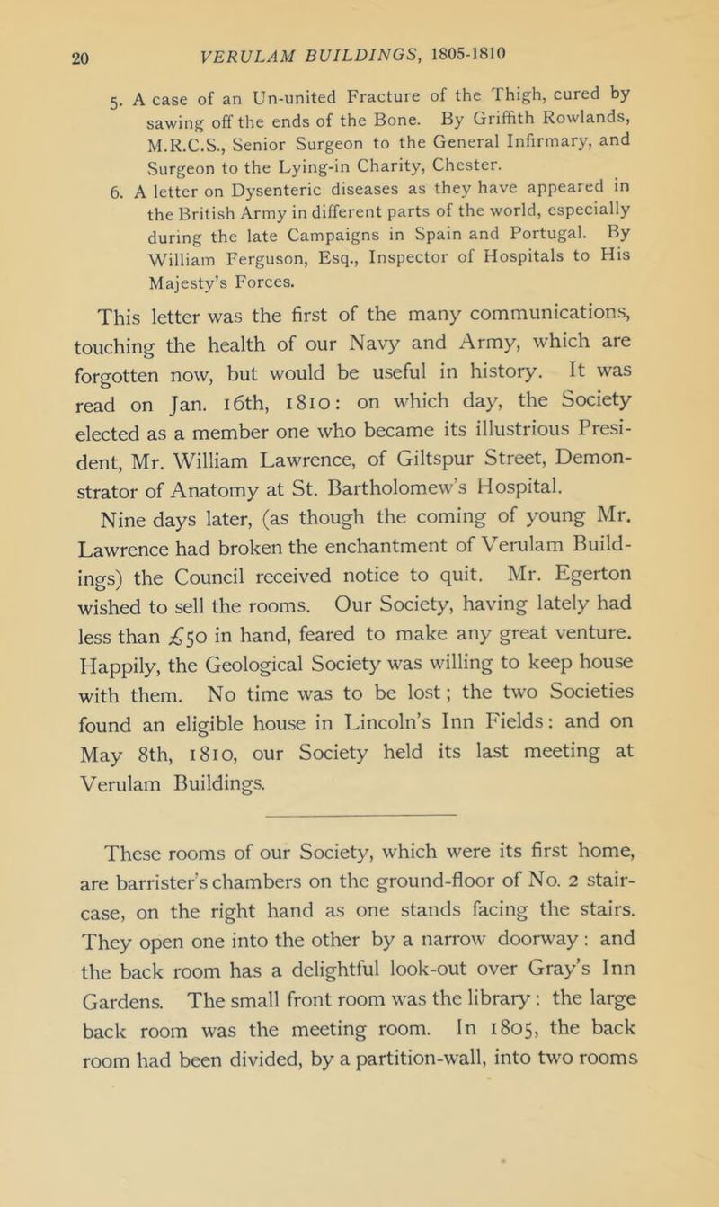 5. A case of an Un-united Fracture of the Thigh, cured by sawing off the ends of the Bone. By Griffith Rowlands, M.R.C.S., Senior Surgeon to the General Infirmary, and Surgeon to the Lying-in Charity, Chester. 6. A letter on Dysenteric diseases as they have appeared in the British Army in different parts of the world, especially during the late Campaigns in Spain and Portugal. By William Ferguson, Esq., Inspector of Hospitals to His Majesty’s Forces. This letter was the first of the many communications, touching the health of our Navy and Army, which are forgotten now, but would be useful in history. It was read on Jan. 16th, 1810: on which day, the Society elected as a member one who became its illustrious Presi- dent, Mr. William Lawrence, of Giltspur Street, Demon- strator of Anatomy at St. Bartholomew’s Hospital. Nine days later, (as though the coming of young Mr. Lawrence had broken the enchantment of Verulam Build- ings) the Council received notice to quit. Mr. Egerton wished to sell the rooms. Our Society, having lately had less than ;^;50 in hand, feared to make any great venture. Happily, the Geological Society was willing to keep house with them. No time was to be lost; the two Societies found an eligible house in Lincoln’s Inn Fields: and on May 8th, 1810, our Society held its last meeting at Verulam Buildings. These rooms of our Society, which were its first home, are barrister’s chambers on the ground-floor of No. 2 stair- case, on the right hand as one stands facing the stairs. They open one into the other by a narrow doorway: and the back room has a delightful look-out over Gray’s Inn Gardens. The small front room was the library : the large back room was the meeting room. In 1805, the back room had been divided, by a partition-wall, into two rooms