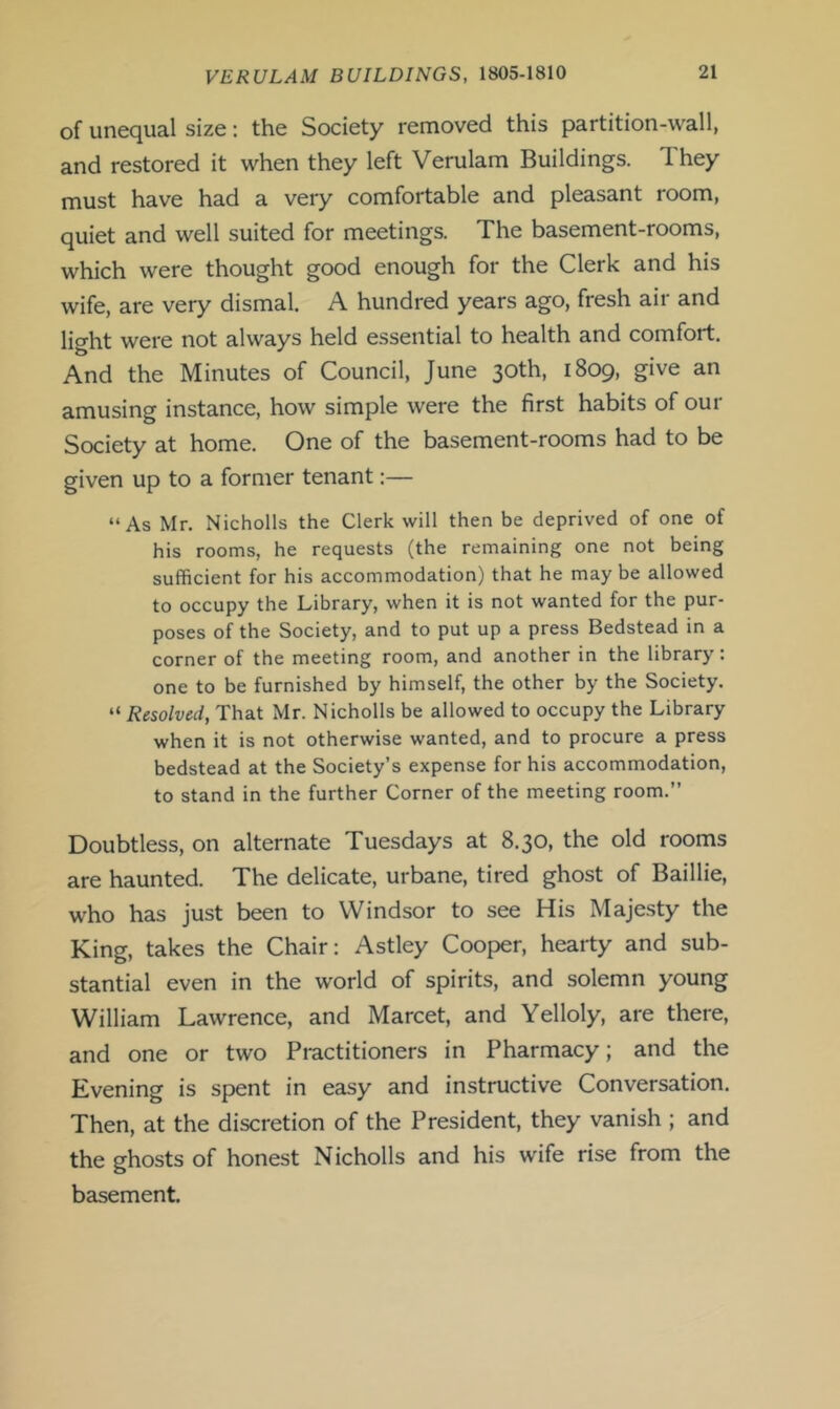 of unequal size: the Society removed this partition-wall, and restored it when they left Verulam Buildings. They must have had a very comfortable and pleasant room, quiet and well suited for meetings. The basement-rooms, which were thought good enough for the Clerk and his wife, are very dismal. A hundred years ago, fresh air and light were not always held essential to health and comfort. And the Minutes of Council, June 30th, 1809, give an amusing instance, how simple were the first habits of our Society at home. One of the basement-rooms had to be given up to a former tenant:— “As Mr. Nicholls the Clerk will then be deprived of one of his rooms, he requests (the remaining one not being sufficient for his accommodation) that he may be allowed to occupy the Library, when it is not wanted for the pur- poses of the Society, and to put up a press Bedstead in a corner of the meeting room, and another in the library: one to be furnished by himself, the other by the Society. “ Resolved, That Mr. Nicholls be allowed to occupy the Library when it is not otherwise wanted, and to procure a press bedstead at the Society’s expense for his accommodation, to stand in the further Corner of the meeting room.’’ Doubtless, on alternate Tuesdays at 8.30, the old rooms are haunted. The delicate, urbane, tired ghost of Baillie, who has just been to Windsor to see His Majesty the King, takes the Chair: Astley Cooper, hearty and sub- stantial even in the world of spirits, and solemn young William Lawrence, and Marcet, and Yelloly, are there, and one or two Practitioners in Pharmacy; and the Evening is spent in easy and instructive Conversation. Then, at the discretion of the President, they vanish ; and the ghosts of honest Nicholls and his wife rise from the basement.