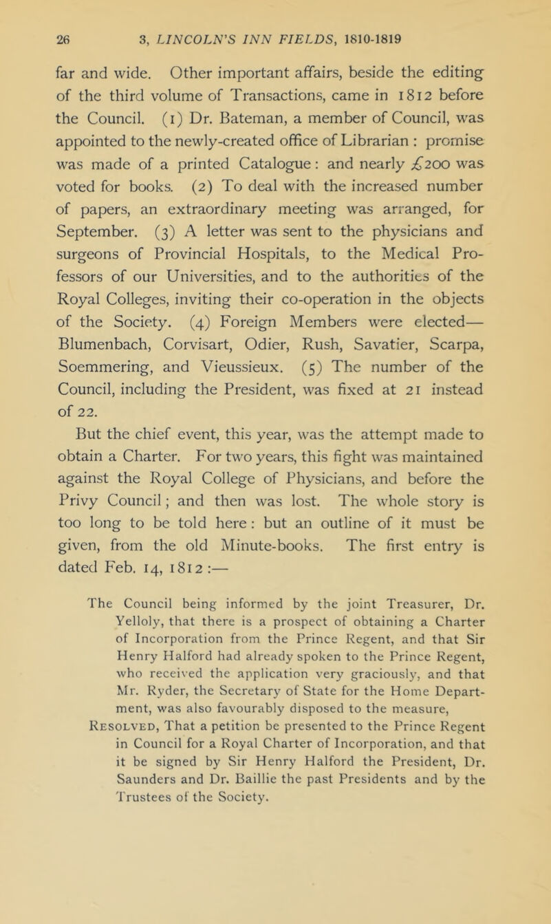 far and wide. Other important affairs, beside the editing- of the third volume of Transactions, came in 1812 before the Council, (i) Dr, Bateman, a member of Council, was appointed to the newly-created office of Librarian : promise was made of a printed Catalogue: and nearly £200 was voted for books. (2) To deal with the increased number of papers, an extraordinary meeting was arranged, for September. (3) A letter was sent to the physicians and surgeons of Provincial Hospitals, to the Medical Pro- fessors of our Universities, and to the authorities of the Royal Colleges, inviting their co-operation in the objects of the Society. (4) Foreign Members were elected— Blumenbach, Corvisart, Odier, Rush, Savatier, Scarpa, Soemmering, and Vieussieux. (5) The number of the Council, including the President, was fixed at 21 instead of 22. But the chief event, this year, was the attempt made to obtain a Charter. For two years, this fight was maintained against the Royal College of Physicians, and before the Privy Council; and then was lost. The whole story is too long to be told here: but an outline of it must be given, from the old Minute-books. The first entry is dated P'eb. 14, 1812:— The Council being informed by the joint Treasurer, Dr. Yelloly, that there is a prospect of obtaining a Charter of Incorporation from the Prince Regent, and that Sir Henry Halford had already spoken to the Prince Regent, who received the application very graciously, and that Mr. Ryder, the Secretary of State for the Home Depart- ment, was also favourably disposed to the measure. Resolved, That a petition be presented to tbe Prince Regent in Council for a Royal Charter of Incorporation, and that it be signed by Sir Henry Halford the President, Dr. Saunders and Dr. Baillie the past Presidents and by the Trustees of the Society.