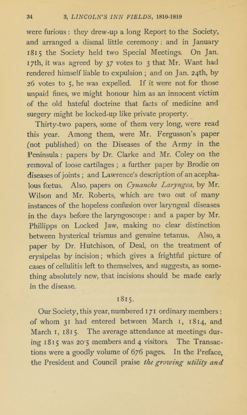 were furious : they drew-up a long Report to the Society, and arranged a dismal little ceremony: and in January 1815 the Society held two Special Meetings. On Jan. 17th, it was agreed by 37 votes to 3 that Mr. Want had rendered himself liable to expulsion ; and on Jan. 24th, by 26 votes to 5, he was expelled. If it were not for those unpaid fines, we might honour him as an innocent victim of the old hateful doctrine that facts of medicine and surgery might be locked-up like private property. Thirty-two papers, some of them very long, were read this year. Among them, were Mr. Fergusson’s paper (not published) on the Diseases of the Army in the Peninsula : papers by Dr. Clarke and Mr. Coley on the removal of loose cartilages ; a further paper by Brodie on diseases of joints ; and Lawrence’s description of an acepha- lous foetus. Also, papers on Cynanche Laryngea, by Mr. Wilson and Mr. Roberts, which are two out of many instances of the hopeless confusion over laryngeal diseases in the days before the laryngoscope : and a paper by Mr. Phillipps on Locked Jaw, making no clear distinction between hysterical trismus and genuine tetanus. Also, a paper by Dr. Hutchison, of Deal, on the treatment of erysipelas by incision; which gives a frightful picture of cases of cellulitis left to themselves, and suggests, as some- thing absolutely new, that incisions should be made early in the disease. 1815. Our Society, this year, numbered 171 ordinary members : of whom 31 had entered between March i, 1814, and March i, 1815. The average attendance at meetings dur- ing 1815 was 20'5 members and 4 visitors. The Transac- tions were a goodly volume of 676 pages. In the Preface, the President and Council praise the growing utility and