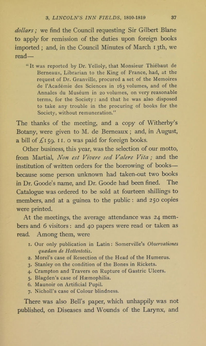 dollars; we find the Council requesting Sir Gilbert Blane to apply for remission of the duties upon foreign books imported ; and, in the Council Minutes of March 13th, we read— “It was reported by Dr. Yelloly, that Monsieur Thi6baut de Berneaux, Librarian to the King of France, had, at the request of Dr. Granville, procured a set of the Memoires de I’Academie des Sciences in 163 volumes, and of the Annales du Museum in 20 volumes, on very reasonable terms, for the Society: and that he was also disposed to take any trouble in the procuring of books for the Society, without remuneration.” The thanks of the meeting, and a copy of Witherby’s Botany, were given to M. de Berneaux ; and, in August, a bill of 59. II. o was paid for foreign books. Other business, this year, w'as the selection of our motto, from Martial, Non est Vivere sed Valere Vita ; and the institution of written orders for the borrowing of books— because some person unknown had taken-out two books in Dr. Goode’s name, and Dr. Goode had been fined. The Catalogue was ordered to be sold at fourteen shillings to members, and at a guinea to the public : and 250 copies were printed. At the meetings, the average attendance was 24 mem- bers and 6 visitors: and 40 papers were read or taken as read. Among them, were 1. Our only publication in Latin: Somerville’s Observationes qucedam de Hottentotis. 2. Morel’s case of Resection of the Head of the Humerus. 3. Stanley on the condition of the Bones in Rickets. 4. Crampton and Travers on Rupture of Gastric Ulcers. 5. Blagden’s case of Haemophilia. 6. Maunoir on Artificial Pupil. 7. NichoH’s case of Colour blindness. There was also Bell’s paper, which unhappily was not published, on Diseases and Wounds of the Larynx, and