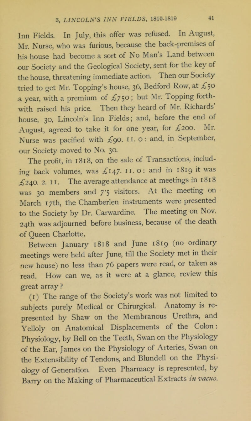 Inn Fields. In July, this offer was refused. In August, Mr. Nurse, who was furious, because the back-premises of his house had become a sort of No Man s Land between our Society and the Geological Society, sent for the key of the house, threatening immediate action. Then our Society tried to get Mr. Topping’s house, 36, Bedford Row, at ;^50 a year, with a premium of I with raised his price. Then they heard of Mr. Richards house, 30, Lincoln’s Inn Fields; and, before the end of August, agreed to take it for one year, for .^200. Mr. Nurse was pacified with £go. ii. o: and, in Septembei, our Society moved to No. 30. The profit, in 1818, on the sale of Transactions, includ- ing back volumes, was .^147- ii- O- 1819 it ^^as ^240. 2. II. The average attendance at meetings in 1818 was 30 members and 7*5 visitors. At the meeting on March 17th, the Chamberlen instruments were presented to the Society by Dr. Carw'ardine. The meeting on Nov. 24th was adjourned before business, because of the death of Queen Charlotte. Between January 1818 and June 1819 (no ordinary meetings were held after June, till the Society met in their new house) no less than 76 papers were read, or taken as read. How can we, as it were at a glance, review this great array ? ^i) The range of the Society’s w'ork was not limited to subjects purely Medical or Chirurgical. Anatomy is re- presented by Shaw on the Membranous Urethra, and Yelloly on Anatomical Displacements of the Colon: Physiology, by Bell on the Teeth, Swan on the Physiology of the Ear, James on the Physiology of Arteries, Swan on the Extensibility of Tendons, and Blundell on the Physi- ology of Generation. Even Pharmacy is represented, by Barry on the Making of Pharmaceutical Extracts in vacuo.