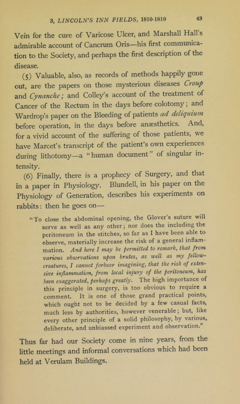 Vein for the cure of Varicose Ulcer, and Marshall Hall’s admirable account of Cancrum Oris—his first communica- tion to the Society, and perhaps the first description of the disease. (5) Valuable, also, as records of methods happily gone out, are the papers on those mysterious diseases Croup and Cynanche; and Colley’s account of the treatment of Cancer of the Rectum in the days before colotomy, and Wardrop’s paper on the Bleeding of patients ad deliquiuni before operation, in the days before anesthetics. And, for a vivid account of the suffering of those patients, we have Marcet’s transcript of the patient’s own experiences during lithotomy—a “human document” of singular in- tensity. (6) Finally, there is a prophecy of Surgery, and that in a paper in Physiology. Blundell, in his paper on the Physiology of Generation, describes his experiments on rabbits: then he goes on— “To close the abdominal opening, the Glover’s suture will serve as well as any other; nor does the including the peritoneum in the stitches, so far as I have been able to observe, materially increase the risk of a general inflam- mation. And here I may be permitted to remark, that from various observations ufon brutes, as well as my fellow- creatures, I cannot forbear imagining, that the risk of exten- sive inflammation, from local injury of the peritoneum, has been exaggerated, perhaps greatly. The high importance of this principle in surgery, is too obvious to require a comment. It is one of those grand practical points, which ought not to be decided by a few casual facts, much less by authorities, however venerable; but, like every other principle of a solid philosophy, by various, deliberate, and unbiassed experiment and observation. Thus far had our Society come in nine years, from the little meetings and informal conversations which had been held at Verulam Buildings.