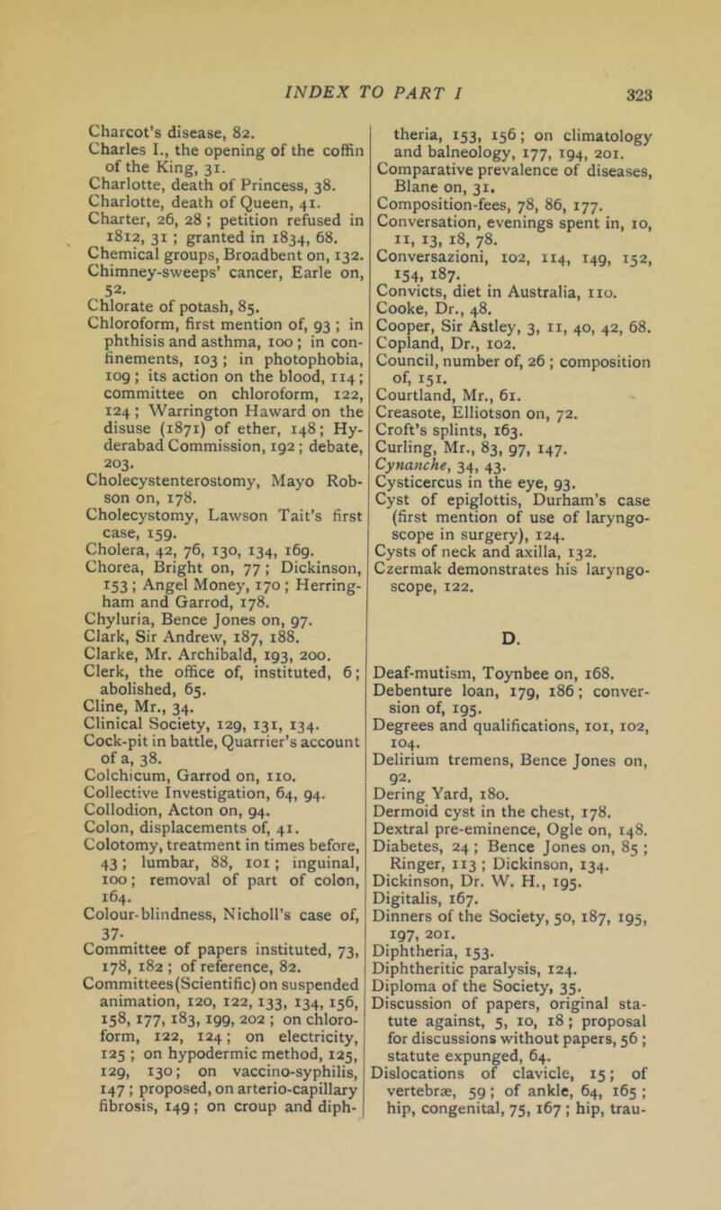 Charcot’s disease, 82. Charles I., the opening of the coffin of the King, 31. Charlotte, death of Princess, 38. Charlotte, death of Queen, 41. Charter, 26, 28; petition refused in 1812, 31 ; granted in 1834, 68. Chemical groups, Broadbent on, 132. Chimney-sweeps’ cancer, Earle on, 52. Chlorate of potash, 85. Chloroform, first mention of, 93 ; in phthisis and asthma, too ; in con- finements, 103 ; in photophobia, 109 ; its action on the blood, 114 ; committee on chloroform, 122, 124 ; Warrington Haward on the disuse (1871) of ether, 148; Hy- derabad Commission, 192; debate, 203. Cholecystenterostomy, Mayo Rob- son on, 178. Cholecystomy, Lawson Tait’s first case, 159. Cholera, 42, 76, 130, 134, 169. Chorea, Bright on, 77 ; Dickinson, 153 : Angel Money, 170 ; Herring- ham and Garrod, 178. Chyluria, Bence Jones on, 97. Clark, Sir Andrew, 187, 188. Clarke, Mr. Archibald, 193, 200. Clerk, the office of, instituted, 6; abolished, 65. Cline, Mr., 34. Clinical Society, 129, 131, 134. Cock-pit in battle, Quarrier’s account of a, 38. Colchicum, Garrod on, no. Collective Investigation, 64, 94. Collodion, Acton on, 94. Colon, displacements of, 41. Colotomy, treatment in times before, 43; lumbar, 88, loi; inguinal, 100; removal of part of colon, 164. Colour-blindness, Nicholl’s case of, 37. Committee of papers instituted, 73, 178, 182 ; of reference, 82. Committees (Scientific) on suspended animation, 120, 122,133, 134, 156, 158,177, 183,199, 202 ; on chloro- form, 122, 124; on electricity, 125 ; on hypodermic method, 125, 129, 130; on vaccino-syphilis, 147 ; proposed, on arterio-capillary fibrosis, 149; on croup and diph- theria, 153, 156; on climatology and balneology, 177, 194, 201. Comparative prevalence of diseases, Blane on, 31. Composition-fees, 78, 86, 177. Conversation, evenings spent in, 10, II, 13, 18, 78. Conversazioni, 102, 114, 149, 152, 154. 187. Convicts, diet in Australia, no. Cooke, Dr., 48. Cooper, Sir Astley, 3, ii, 40, 42, 68. Copland, Dr., 102. Council, number of, 26 ; composition of, 151. Courtland, Mr., 61. Creasote, Elliotson on, 72. Croft’s splints, 163. Curling, Mr., 83, 97, 147. Cynanche, 34, 43. Cysticercus in the eye, 93. Cyst of epiglottis, Durham’s case (first mention of use of laryngo- scope in surgery), 124. Cysts of neck and axilla, 132. Czermak demonstrates his laryngo- scope, 122. D. Deaf-mutism, Toynbee on, 168. Debenture loan, 179, 186; conver- sion of, 195. Degrees and qualifications, loi, 102, 104. Delirium tremens, Bence Jones on, 92. Dering Yard, 180. Dermoid cyst in the chest, 178. Dextral pre-eminence. Ogle on, 148. Diabetes, 24 ; Bence Jones on, 85 ; Ringer, 113 ; Dickinson, 134. Dickinson, Dr. W. H., 195. Digitalis, 167. Dinners of the Society, 50, 187, 195, 197, 201. Diphtheria, 153. Diphtheritic paralysis, 124. Diploma of the Society, 35. Discussion of papers, original sta- tute against, 5, 10, 18; proposal for discussions without papers, 56 ; statute expunged, 64. Dislocations of clavicle, 15; of vertebrae, 59; of ankle, 64, 165 ; hip, congenital, 75, 167 ; hip, trau-