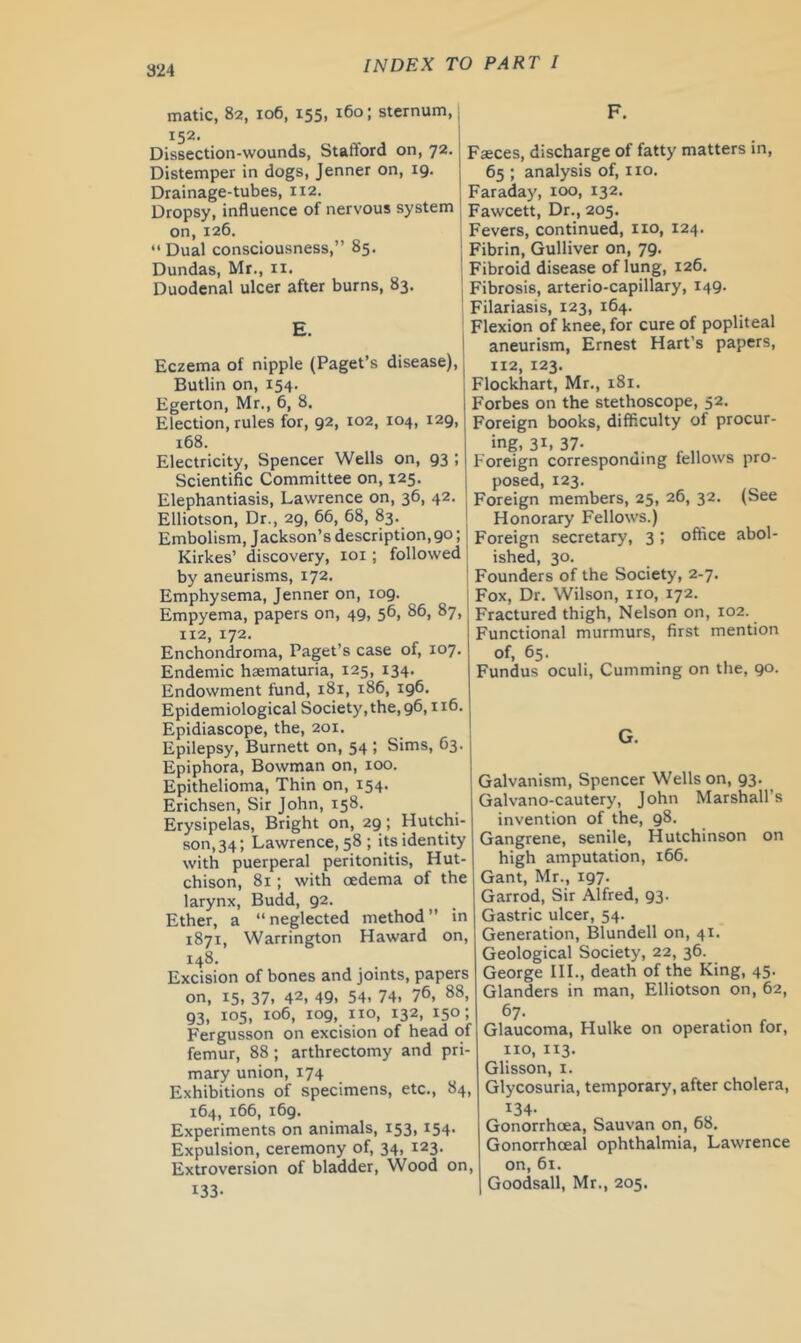matic, 82, 106, 155, 160; sternum, 152. Dissection-wounds, Stafford on, 72. Distemper in dogs, Jenner on, 19. Drainage-tubes, 112. Dropsy, influence of nervous system on,126. “ Dual consciousness,” 85. Dundas, Mr., ii. Duodenal ulcer after burns, 83. Eczema of nipple (Paget’s disease), Butlin on, 154. Egerton, Mr., 6, 8. Election, rules for, 92, 102, 104, 129, 168. Electricity, Spencer Wells on, 93 ; Scientific Committee on, 125. Elephantiasis, Lawrence on, 36, 42. Elliotson, Dr., 29, 66, 68, 83. Embolism, J ackson’s description, 90; Kirkes’ discovery, loi; followed by aneurisms, 172. Emphysema, Jenner on, 109. Empyema, papers on, 49, 56, 86, 87, 112, 172. Enchondroma, Paget’s case of, 107. Endemic hasmaturia, 125, 134. Endowment fund, 181, 186, 196. Epidemiological Society, the, 96,116. Epidiascope, the, 201. Epilepsy, Burnett on, 54 ; Sims, 63. Epiphora, Bowman on, 100. Epithelioma, Thin on, 154. Erichsen, Sir John, 158. Erysipelas, Bright on, 29 ; Hutchi- son, 34; Lawrence, 58 ; ip identity with puerperal peritonitis, Hut- chison, 81 ; with oedema of the larynx, Budd, 92. Ether, a “neglected method” in 1871, Warrington Haward on, 148. Excision of bones and joints, papers on, 15, 37, 42, 49. 54. 74. 7®, 88, 93. 105, 106, 109, no, 132, 150; Fergusson on excision of head of femur, 88; arthrectomy and pri mary union, 174 Exhibitions of specimens, etc., 84, 164, 166, 169. Experiments on animals, 153. ^54 Expulsion, ceremony of, 34, 123. Extroversion of bladder. Wood on, 133- Faces, discharge of fatty matters in, 65 ; analysis of, no. Faraday, 100, 132. Fawcett, Dr., 205. Fevers, continued, no, 124. Fibrin, Gulliver on, 79. Fibroid disease of lung, 126. Fibrosis, arterio-capillary, 149. Filariasis, 123, 164. Flexion of knee, for cure of popliteal aneurism, Ernest Hart’s papers, 112, 123. Flockhart, Mr., 181. Forbes on the stethoscope, 52. Foreign books, difficulty of procur- ing, 31. 37- foreign corresponuing fellows pro- posed, 123. Foreign members, 25, 26, 32. (See Honorary Fellows.) Foreign secretary, 3; office abol- ished, 30. Founders of the Society, 2-7. Fox, Dr. Wilson, no, 172. Fractured thigh. Nelson on, 102. Functional murmurs, first mention of, 65. Fundus oculi. Gumming on the, 90. Galvanism, Spencer Wells on, 93. Galvano-cautery, John Marshall’s invention of the, 98. Gangrene, senile, Hutchinson on high amputation, 166. Gant, Mr., 197. Garrod, Sir Alfred, 93. Gastric ulcer, 54. Generation, Blundell on, 41. Geological Society, 22, 36. George III., death of the King, 45. Glanders in man, Elliotson on, 62, 67- Glaucoma, Hulke on operation for, no, 113. Glisson, I. Glycosuria, temporary, after cholera, 134- Gonorrhoea, Sauvan on, 68. Gonorrhoeal ophthalmia, Lawrence on, 61. Goodsall, Mr., 205.