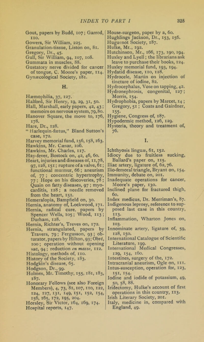 Gout, papers by Budd, 107; Garrod, no. Gowers, Sir William, 225. Granulation-tissue, Liston on, 81. Gregory, Dr., 45. Gull, Sir William, 94, 107, 108. Gummata in muscles, 88. Gustatory nerve divided for cancer of tongue, C. Moore’s paper, 114. Gynaecological Society, 181. H. Haemophilia, 37, 127. Halford, Sir Henry, 19, 29, 31, 50. Hall, Marshall, early papers, 42, 43 ; memoirs on nervous system, 79,80. Hanover Square, the move to, 176, 178. Hare, Dr., 128. “ Harlequin-foetus,” Bland Sutton’s case, 172. Harvey memorial fund, 156,158,163. Hawkins, Mr. Caesar, 106. Hawkins, Mr. Charles, 117. Hay-fever, Bostock on, 42, 46, 60. Heart, injuries and diseases of, 11,78, 97,128,151; rupture ofa valve, 61; functional murmur, 66 ; aneurism of, 77 ; concentric hypertrophy, 77 ; Hope on his discoveries, 78 ; Quain on fatty diseases, 97 ; myo- carditis, 128 ; a needle removed from the heart, 151. Hemeralopia, Bampfield on, 30, Hernia, anatomy of, Lockwood, 171. Hernia, radical cure, papers by Spencer Wells, 105 ; Wood, 113 ; Durham, 128. Hernia, Richter’s, Treves on, 172. Hernia, strangulated, papers by Travers, 79; Fergusson, 93 ; ob- turator, papers by Hilton, 93; Obr^, 100; operation without opening sac, 94; reduction en masse, 112. Histology, methods of, no. History of the Society, 183, Hodgkin’s disease, 65. Hodgson, Dr., 99. Holmes, Mr. Timothy, 155, 181, 183, 187. Honorary Fellows (see also Foreign Members), 4, 73, 81,107, no, 122, 124, 127, 131, 149, 151, 152, 154, 156, 165, 172, 195, 204. Horsley, Sir Victor, 164, 169, 174. Hospital reports, 147. House-surgeon, paper by a, 60, Hughlings Jackson, Dr., 153, 156. Huguenot Society, 187. Hulke, Mr., 192. Hutchinson, Mr,, 166, 173, 190, 194. Huxley and Lyell; the librarians ask leave to purchase their books, 124. Huxley memorial fund, 193, 194. Hydatid disease, no, 128. Hydrocele, Martin on injection of tincture of iodine, 82. Hydrocephalus, Vose on tapping, 42. Hydronephrosis, congenital, 127; Morris, 154. Hydrophobia, papers by Marcet, 14 ; Gregory, 51; Coats and Gairdner, 155- Hygiene, Congress of, 187. Hypodermic method, 126, 129. Hysteria, theory and treatment of, 76. I. Ichthyosis linguae, 61, 152. Idiocy due to fruitless sucking, Ballard’s paper on, 115. Iliac artery, ligature of, 62, 76. Ilio-femoral triangle, Bryant on, 154. Immunity, debate on, 201. Inadequate operations for cancer, Moore’s paper, 130. Inclined plane for fractured thigh, 60. Index medicus. Dr. Merriman’s, 87. Indigenous leprosy, reference to sup- posed last case in this country, 113- Inflammation, Wharton Jones on, 103. Innominate artery, ligature of, 59, 128, 150, International Catalogue of Scientific Literature, 199. International Medical Congresses, 129, 154, 160. Intestines, surgery of the, 172. Intracranial aneurism. Ogle on, in. Intus-susception, operation for, 123, 151. 154- Iodine and iodide of potassium, 49, 50, 58, 88. Iridectomy, Hulke’s account of first operations in this country, 113. Irish Literary Society, 201. Italy, medicine in, compared with England, 49.