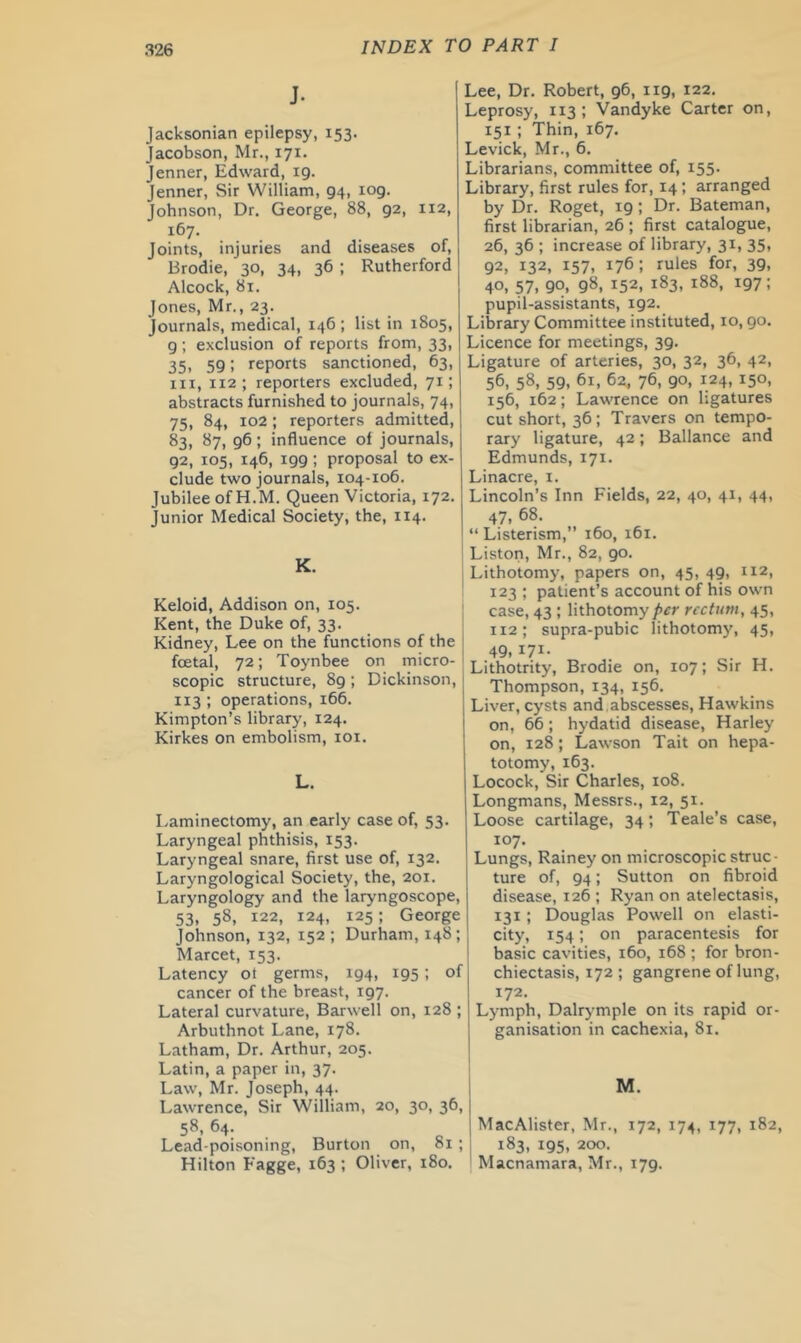 J. Jacksonian epilepsy, 153. Jacobson, Mr., 171. Jenner, Edward, 19. Jenner, Sir William, 94, 109. Johnson, Dr. George, 88, 92, 112, 167. Joints, injuries and diseases of, Brodie, 30, 34, 36 ; Rutherford Alcock, 81. Jones, Mr., 23. Journals, medical, 146 ; list in 1805, 9; exclusion of reports from, 33, 35. 59; reports sanctioned, 63, III, 112 ; reporters excluded, 71; abstracts furnished to journals, 74, 75, 84, 102; reporters admitted, 83, 87, 96; influence of journals, 92, 105, 146, 199; proposal to ex- clude two journals, 104-106. Jubilee of H.M. Queen Victoria, 172. Junior Medical Society, the, 114. K. Keloid, Addison on, 105. Kent, the Duke of, 33. Kidney, Lee on the functions of the foetal, 72; Toynbee on micro- scopic structure, 89; Dickinson, 113 ; operations, 166. Kimpton’s library, 124. Kirkes on embolism, loi. L. Laminectomy, an early case of, 53. Laryngeal phthisis, 153. Laryngeal snare, first use of, 132. Laryngological Society, the, 201. Laryngology and the laryngoscope, 53, 58, 122, 124, 125: George Johnson, 132, 152 ; Durham, 148; Marcet, 153. Latency ot germs, 194, 195 ; of cancer of the breast, 197. Lateral curvature, Barwell on, 128 ; Arbuthnot Lane, 178. Latham, Dr. Arthur, 205. Latin, a paper in, 37. Law, Mr. Joseph, 44. Lawrence, Sir William, 20, 30, 36, 58, 64. Lead-poisoning, Burton on, 81 ; Hilton Fagge, 163 ; Oliver, 180. Lee, Dr. Robert, 96, 119, 122. Leprosy, 113 ; Vandyke Carter on, 151 ; Thin, 167. Levick, Mr., 6. Librarians, committee of, 155. Library, first rules for, 14 ; arranged by Dr. Roget, 19; Dr. Bateman, first librarian, 26 ; first catalogue, 26, 36 ; increase of library, 31, 35, 92, 132, 157, 176; rules for, 39, 40. 57. 90. 98, 152, 183, 188, 197: pupil-assistants, 192. Library Committee instituted, 10,90. Licence for meetings, 39. Ligature of arteries, 30, 32, 36, 42, 56, 58, 59, 61, 6z, 76, 90, 124, 150, 156, 162; Lawrence on ligatures cut short, 36; Travers on tempo- rary ligature, 42; Ballance and Edmunds, 171. Linacre, i. Lincoln’s Inn Fields, 22, 40, 41, 44, 47, 68. “ Listerism,” 160, 161. Liston, Mr., 82, 90. Lithotomy, papers on, 45, 49, 112, 123 ; patient’s account of his own case, 43 ; lithotomy rectum, 45, 112; supra-pubic lithotom)', 45, 49,171- Lithotrity, Brodie on, 107; Sir H. Thompson, 134, 156. Liver, cysts and abscesses, Hawkins on, 66; hydatid disease, Harley on, 128 ; Lawson Tait on hepa- totomy, 163. Locock, Sir Charles, 108. Longmans, Messrs., 12, 51. Loose cartilage, 34; Teale’s case, 107. Lungs, Rainey on microscopic struc- ture of, 94; Sutton on fibroid disease, 126 ; Ryan on atelectasis, 131; Douglas Powell on elasti- city, 154; on paracentesis for basic cavities, 160, 168 ; for bron- chiectasis, 172 ; gangrene of lung, 172. Lymph, Dalrymple on its rapid or- ganisation in cachexia, 81. M. MacAlister, Mr., 172, 174, 177, 182, 183, 195, 200. Macnamara, Mr., 179.