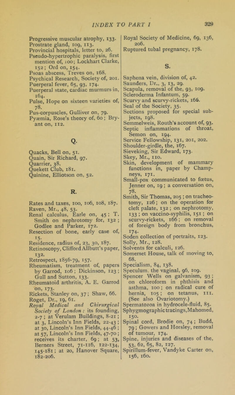 Progressive muscular atrophy, 133. Prostrate gland, 109, 113. Provincial hospitals, letter to, 26. Pseudo-hypertrophic paralysis, first mention of, 100; Lockhart Clarke, 152 ; Ord on, 154. Psoas abscess, Treves on, 168. Psychical Research, Society of, 201. Puerperal fever, 65, 93, 174. Puerperal state, cardiac murmurs in, ^^4- . . . ^ Pulse, Hope on sixteen varieties of, 78. Pus-corpuscles, Gulliver on, 79. Pyaemia, Rose’s theory of, 60 ; Bry- ant on, 112. Q- Quacks, Bell on, 51. Quain, Sir Richard, 97. Quarrier, 38. Quekett Club, 181. Quinine, Elliotson on, 52, R. Rates and taxes, too, 106, 108, 187. Raven, Mr., 48, 53. Renal calculus, Earle on, 45; T. Smith on nephrotomy for, 132 ; Godlee and Parker, 172. Resection of bone, early case of, 15- Residence, radius of, 23, 30, 187. Retinoscopy, Clifford Allbutt’s paper, 132- Retrospect, 1856-79, 157. Rheumatism, treatment of, papers by Garrod, 106 ; Dickinson, 123 ; Gull and Sutton, 133. Rheumatoid arthritis, A. E. Garrod on, 173. Rickets, Stanley on, 37; Shaw, 66. Roget, Dr,, 19, 61. Royal Medical and Chirurgical Society of London : its founding, 2-7 ; at Verulam Buildings, 8-21 ; at 3, Lincoln’s Inn Fields, 22-43 I at 30, Lincoln’s Inn Fields, 44-46 ; at 57, Lincoln’s Inn Fields, 47-70 ; receives its charter, 69; at 53, Berners Street, 71-116, 122-134, 145-181; at 20, Hanover Square, 182-206. Royal Society of Medicine, 69, 136, 206, Ruptured tubal pregnancy, 178. S. Saphena vein, division of, 42. Saunders, Dr., 3, 13, 29. Scapula, removal of the, 93, 109. Scleroderma Infantum, 59. Scurvy and scurvy-rickets, 166. Seal of the Society, 35. Sections proposed for special sub- jects, 198. Semmelweis, Routh’s account of, 93. Septic inflammations of throat, Semon on, 194. Service Fellowship, 131, 201, 202. Shoulder-girdle, the, 167. Sieveking, Sir Edward, 173. Skey, Mr., no. Skin, development of mammary functions in, paper by Champ- neys, 171. Small-pox communicated to foetus, Jenner on, 19 ; a conversation on, 78. Smith, Sir Thomas, 205 ; on tracheo- tomy, 126; on the operation for cleft palate, 132 ; on nephrotomy, 133 ; on vaccino-syphilis, 151; on scurvy-rickets, 166; on removal of foreign body from bronchus, 174. Soden collection of portraits, 123. Solly, Mr., 128. Solvents for calculi, 126. Somerset House, talk of moving to, 68. Specialism, 84, 138. Speculum, the vaginal, 96, 109. Spencer Wells on galvanism, 93 ; on chloroform in phthisis and asthma, too; on radical cure of hernia, 105; on tetanus, iii. (See also Ovariotomy.) Spermatozoa in hydrocele-fluid, 85. Sphygmographic tracings, Mahomed, 150. Spinal cord, Brodie on, 74 ; Budd, 79 ; Gowers and Horsley, removal of tumour, 174. Spine, injuries and diseases of the, 53. 62, 65, 82, 127. Spirillum-fever, Vandyke Carter on, 156, 160.