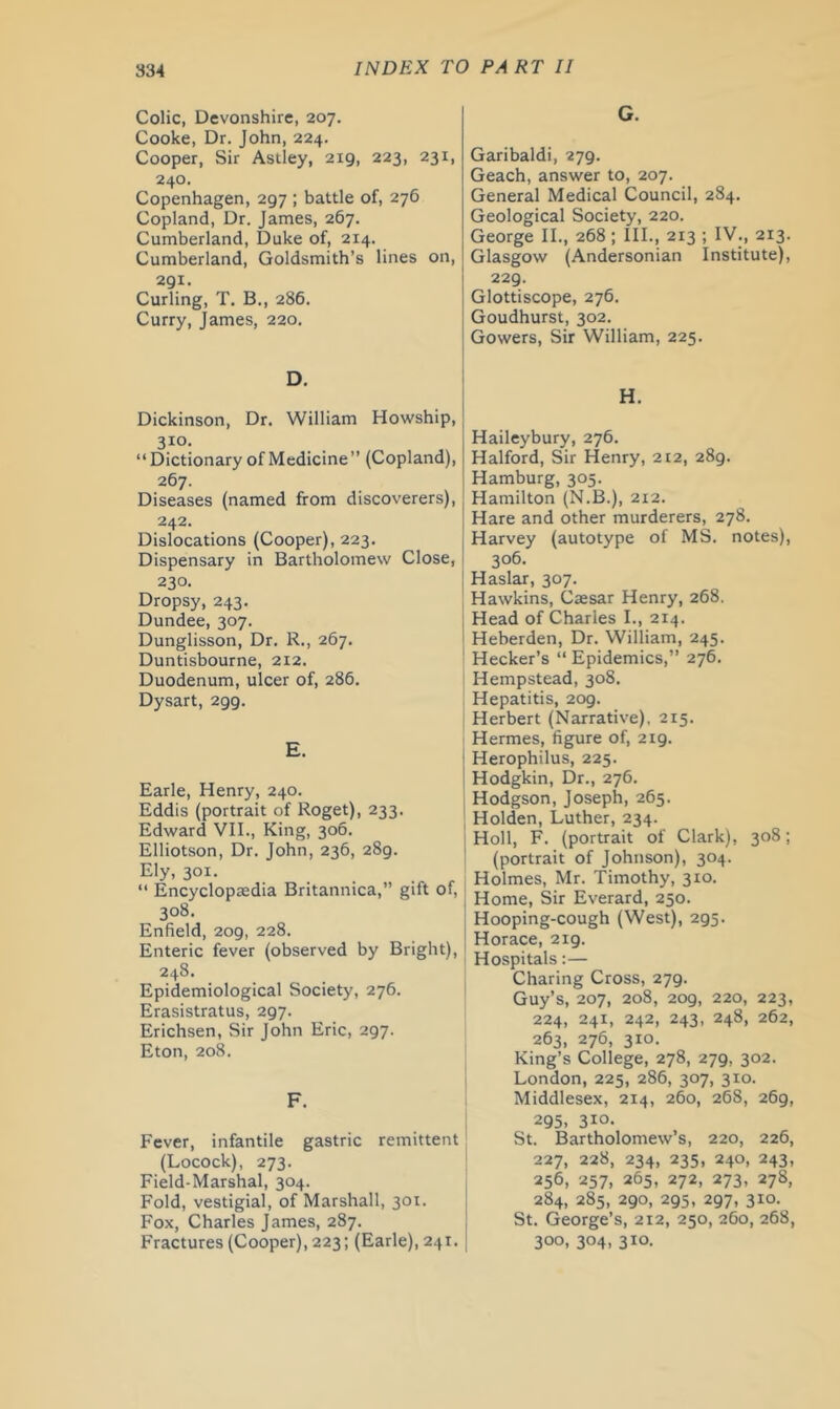 Colic, Devonshire, 207. Cooke, Dr. John, 224. Cooper, Sir Astley, 219, 223, 231, 240. Copenhagen, 297 ; battle of, 276 Copland, Dr. James, 267. Cumberland, Duke of, 214. Cumberland, Goldsmith’s lines on, 291. Curling, T. B., 286. Curry, James, 220. G. Garibaldi, 279. Geach, answer to, 207. General Medical Council, 284. Geological Society, 220. George II., 268; III., 213 ; IV., 213. Glasgow (Andersonian Institute), 229. Glottiscope, 276. Goudhurst, 302. Gowers, Sir William, 225. D. H. Dickinson, Dr. William Howship, 310. “Dictionary of Medicine’’ (Copland), 267. Diseases (named from discoverers), 242. Dislocations (Cooper), 223. Dispensary in Bartholomew Close, 230. Dropsy, 243. Dundee, 307. Dunglisson, Dr. R., 267. Duntisbourne, 212. Duodenum, ulcer of, 286. Dysart, 299. E. Earle, Henry, 240. Eddis (portrait of Roget), 233. Edward VII., King, 306. Elliotson, Dr. John, 236, 289. Ely, 301. “ Encyclopaedia Britannica,” gift of, 308. Enfield, 209, 228. Enteric fever (observed by Bright), 248. Epidemiological Society, 276. Erasistratus, 297. Erichsen, Sir John Eric, 297. Eton, 208. F. Fever, infantile gastric remittent (Locock), 273. Field-Marshal, 304. Fold, vestigial, of Marshall, 301. Fox, Charles James, 287. Fractures (Cooper), 223; (Earle), 241. Haileybury, 276. Halford, Sir Henry, 212, 289. Hamburg, 305. Hamilton (N.B.), 212. Hare and other murderers, 278. Harvey (autotype of MS. notes), 306. Haslar, 307. Hawkins, Caesar Henry, 268. Head of Charles I., 214. Heberden, Dr. William, 245. Hecker’s “ Epidemics,’’ 276. Hempstead, 308. Hepatitis, 209. Herbert (Narrative), 215. Hermes, figure of, 219. Herophilus, 225. Hodgkin, Dr., 276. Hodgson, Joseph, 265. Holden, Luther, 234. Holl, F. (portrait of Clark), 308; (portrait of Johnson), 304. Holmes, Mr. Timothy, 310. Home, Sir Everard, 250. Hooping-cough (West), 295. Horace, 219. Hospitals:— Charing Cross, 279. Guy’s, 207, 208, 209, 220, 223, 224, 241, 242, 243, 248, 262, 263, 276, 310. King’s College, 278, 279, 302. London, 225, 286, 307, 310. Middlesex, 214, 260, 268, 269, 295, 310. St. Bartholomew’s, 220, 226, 227, 228, 234, 235, 240, 243, 256, 257, 265, 272, 273, 278, 284, 285, 290, 295, 297, 310. St. George’s, 212, 250, 260, 268, 300, 304, 310.