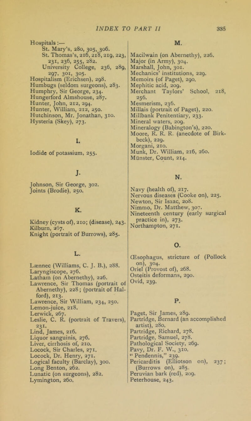 Hospitals:— St. Mary’s, 280, 305, 306. St, Thomas’s, 216,21S, 219, 223, 231, 236, 255, 282. University College, 236, 289, 297. 301. 305- Hospitalism (Erichsen), 298. Humbugs (seldom surgeons), 283. Humphry, Sir George, 234. Hungerford Almshouse, 287. Hunter, John, 212, 294. Hunter, William, 212, 250. Hutchinson, Mr, Jonathan, 310. Hysteria (Skey), 273. 1. Iodide of potassium, 255. J. Johnson, Sir George, 302. Joints (Brodie), 250. K. Kidney (cysts of), 210; (disease), 243. Kilburn, 267. Knight (portrait of Burrows), 285. L. Laennec (Williams, C. J. B.), 288. Laryngiscope, 276. Latham (on Abernethy), 226. Lawrence, Sir Thomas (portrait of Abernethy), 228; (portrait of Hal- ford), 213. Lawrence, Sir William, 234, 250, Lemon-juice, 218. Lerwick, 267. Leslie, C. R. (portrait of Travers), 231. Lind, James, 216. Liquor sanguinis, 276. Liver, cirrhosis of, 210. Locock, Sir Charles, 271. Locock, Dr. Henry, 271. Logical faculty (Barclay), 300. Long Benton, 262. Lunatic (on surgeons), 282, Lymington, 260. M. Macilwain (on Abernethy), 226. Major (in Army), 304, Marshall, John, 301. Mechanics’ institutions, 229. Memoirs (of Paget), 290. Mephitic acid, 209. Merchant Taylors’ School, 218, 256. Mesmerism, 236. Millais (portrait of Paget), 220. Millbank Penitentiary, 233. Mineral waters, 209. Mineralogy (Babington’s), 220. Moore, R. R. R. (anecdote of Birk- beck), 229. Morgan!, 210, Munk, Dr, William, 216, 260. Munster, Count, 214. N. Navy (health of), 217. Nervous diseases (Cooke on), 225. Newton, Sir Isaac, 208. Nimmo, Dr. Matthew, 307. Nineteenth century (early surgical practice in), 273. Northampton, 271. O. CEsophagus, stricture of (Pollock on), 304. Oriel (Provost of), 268. Osteitis deformans, 290. Ovid, 239. P. Paget, Sir James, 289. Partridge, Bernard (an accomplished artistX 280, Partridge, Richard, 278, Partridge, Samuel, 278. Pathological Society, 269. Pavy, Dr, F. W., 310. “ Pendennis,” 239. Pericarditis (Elliotson on), 237; (Burrows on), 285. Peruvian bark (red), 209. Peterhouse, 243.
