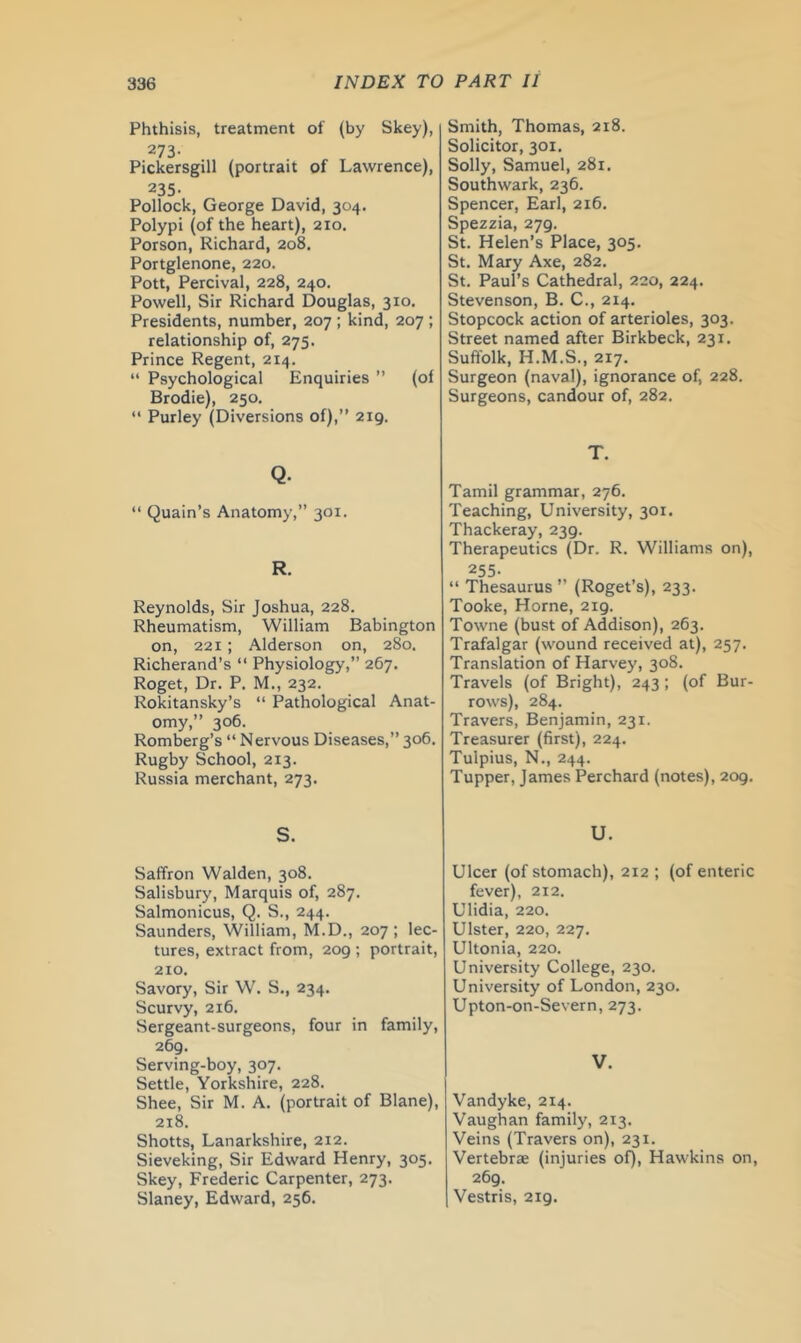 Phthisis, treatment of (by Skey), 273- Pickersgill (portrait of Lawrence), 235- Pollock, George David, 304. Polypi (of the heart), 210. Porson, Richard, 208. Portglenone, 220. Pott, Percival, 228, 240. Powell, Sir Richard Douglas, 310. Presidents, number, 207 ; kind, 207 ; relationship of, 275. Prince Regent, 214. “ Psychological Enquiries ” (of Brodie), 250. “ Purley (Diversions of),” 219. Q. “ Quain’s Anatomy,” 301. R. Reynolds, Sir Joshua, 228. Rheumatism, William Babington on, 221 ; Alderson on, 280. Richerand’s “ Physiology,” 267. Roget, Dr. P. M., 232. Rokitansky’s “ Pathological Anat- omy,” 306. Romberg’s “Nervous Diseases,”306. Rugby School, 213. Russia merchant, 273. S. Saffron Walden, 308. Salisbury, Marquis of, 287. Salmonicus, Q. S., 244. Saunders, William, M.D., 207; lec- tures, extract from, 209 ; portrait, 210. Savory, Sir W. S., 234, Scurvy, 216. Sergeant-surgeons, four in family, 269. Serving-boy, 307. Settle, Yorkshire, 228. Shee, Sir M. A. (portrait of Blane), 218. Shotts, Lanarkshire, 212. Sieveking, Sir Edward Henry, 305, Skey, Frederic Carpenter, 273. Slaney, Edward, 256. Smith, Thomas, 218. Solicitor, 301. Solly, Samuel, 281. Southwark, 236. Spencer, Earl, 216. Spezzia, 279. St. Helen’s Place, 305. St. Mary Axe, 282. St. Paul’s Cathedral, 220, 224. Stevenson, B. C., 214. Stopcock action of arterioles, 303. Street named after Birkbeck, 231. Suffolk, H.M.S., 217. Surgeon (naval), ignorance of, 228. Surgeons, candour of, 282. T. Tamil grammar, 276. Teaching, University, 301. Thackeray, 239. Therapeutics (Dr. R. Williams on), 255. “ Thesaurus ” (Roget’s), 233. Tooke, Horne, 219. Towne (bust of Addison), 263. Trafalgar (wound received at), 257. Translation of Harvey, 308. Travels (of Bright), 243 ; (of Bur- rows), 284. Travers, Benjamin, 231. Treasurer (first), 224. Tulpius, N., 244. Tupper, James Perchard (notes), 209. U. Ulcer (of stomach), 212 ; (of enteric fever), 212. Ulidia, 220. Ulster, 220, 227. Ultonia, 220. University College, 230. University of London, 230. Upton-on-Severn, 273. V. Vandyke, 214. Vaughan family, 213. Veins (Travers on), 231. Vertebrae (injuries of), Hawkins on, 269. Vestris, 219.