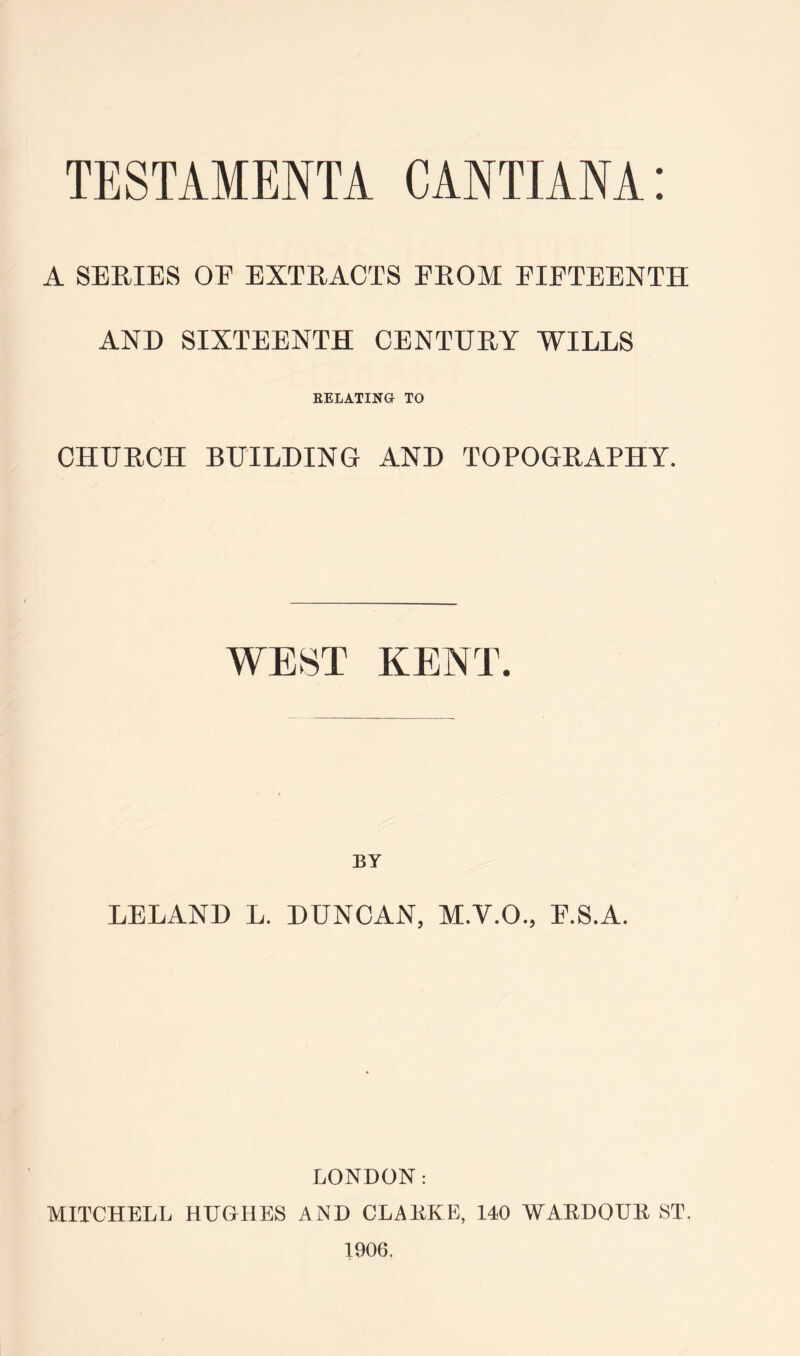 A SERIES OE EXTRACTS EROM EIETEENTH AND SIXTEENTH CENTURY WILLS EELATINH TO CHURCH BUILDING AND TOPOGRAPHY. WEST KENT. BY LELAND L. DUNCAN, M.V.O., E.S.A. LONDON: MITCHELL HUGHES AND CLAKKE, 140 WAEDOUK ST, 1906.