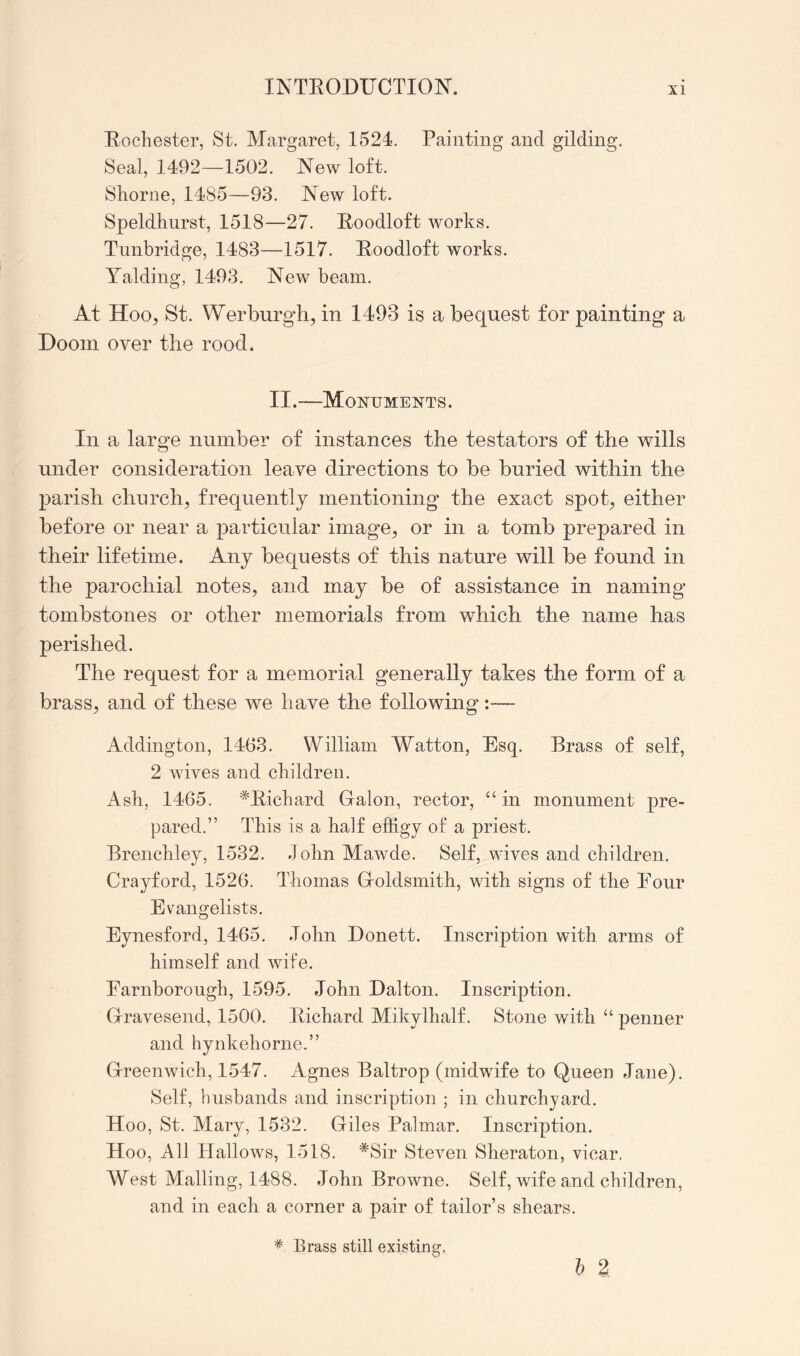 Eocliester, St. Margaret, 1524. Painting and gilding. Seal, 1492—1502. New loft. Shorne, 1485—93. New loft. Speldhnrst, 1518—27. Eoodloft works. Tunbridge, 1483—1517. Eoodloft works. Yaldiiig, 1493. New beam. At Hoo, St. Werburgh, in 1493 is a bequest for painting a Doom over the rood. II.—Monuments. In a large number of instances the testators of the wills under consideration leave directions to be buried within the parish church, frequently mentioning the exact spot, either before or near a particular image, or in a tomb prepared in their lifetime. Any bequests of this nature will be found in the parochial notes, and may be of assistance in naming tombstones or other memorials from which the name has perished. The request for a memorial generally takes the form of a brass, and of these we have the following:— Addington, 1463. William Watton, Esq. Brass of self, 2 wives and children. Ash, 1465. *Eichard Galon, rector, in monument pre- pared.” This is a half effigy of a priest. Brenchley, 1532. John Mawde. Self, wives and children. Crayford, 1526. Thomas Goldsmith, with signs of the Eour Evangelists. Eynesford, 1465. .John Donett. Inscription with arms of himself and wife. Earnborough, 1595. John Dalton. Inscription. Gravesend, 1500. Kichard Mikylhalf. Stone with “ penner and hynkehorne.” Greenwich, 1547. Agnes Baltrop (midwife to Queen Jane). Self, husbands and inscription ; in churchyard. Hoo, St. Mary, 1532. Giles Palmar. Inscription. Hoo, All Hallows, 1518. *Sir Steven Sheraton, vicar. West Mailing, 1488. John Browne. Self, wife and children, and in each a corner a pair of tailor’s shears. I 2