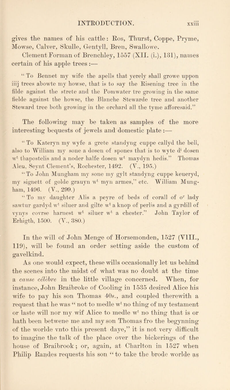 gives the names of his cattle: Ros^ Thurst^ Coppe, Pryme, Mowse, Calver, Skulle, Gentyll, Bren, Swallowe. Clement Forman of Brenchley, 1557 (XII. (i.), 131), names certain of his apple trees :— “To Bemiet my wife the apells that yerely shall growe iippon iiij trees ahowte my howse, that is to say the Eisening tree in the hide against the strete and the Porawater tre growing in the same fielde against the howse, the Blanche Stewarde tree and another Steward tree both growing in the orchard all the tyme afforesaid.” The following may he taken as samples of the more interesting bequests of jewels and domestic plate :— “ To Kateryn my wyfe a grete standyng cnppe callyd the beli, also to William my sone a dosen of spones that is to wyte d^ dosen w^ tbapostelis and a noder halfe dosen w* maydyn hedis.” Thomas Aleu, Seynt Clement’s, Eochester, 1492. (V., 195.) “To John Munghaui my sone my gylt standyng cnppe keueryd, my signett of golde grauyn w^ myn armes,” etc. William Mnng- ham, 1496. (V., 299.) “To my daughter Alis a peyre of beds of corall of o^’ lady sawtnr gardyd w^ silner and gilte w^ a knop of 2)erlis and a gyrdill of vynys covrse harnest w^ silner w^ a Chester.” John Taylor of Erhigth, 1500. (Y., 380.) In the will of John Menge of Horsemonden, 1527 (YlII.^ 119), will he found an order setting aside the custom of gavelkind. As one would expect, these wills occasionally let us behind the scenes into the midst of what was no doubt at the time a cause celehre in the little village concerned. YV^hen, for instance, John Braibroke of Cooling in 1535 desired Alice his wife to pay his son Thomas 40s., and coupled therewith a request that he was not to inedle w^ no thing of my testament or laste will nor my wif Alice to medle w^ no thing that is or hath been betwene me and my son Thomas fro the begynning of the worlde vnto this present daye,” it is not very difficult to imagine the talk of the place over the bickerings of the house of Braibrook ; or, again, at Charlton in 1527 when Philip Eandes requests his son to take the brode worlde as