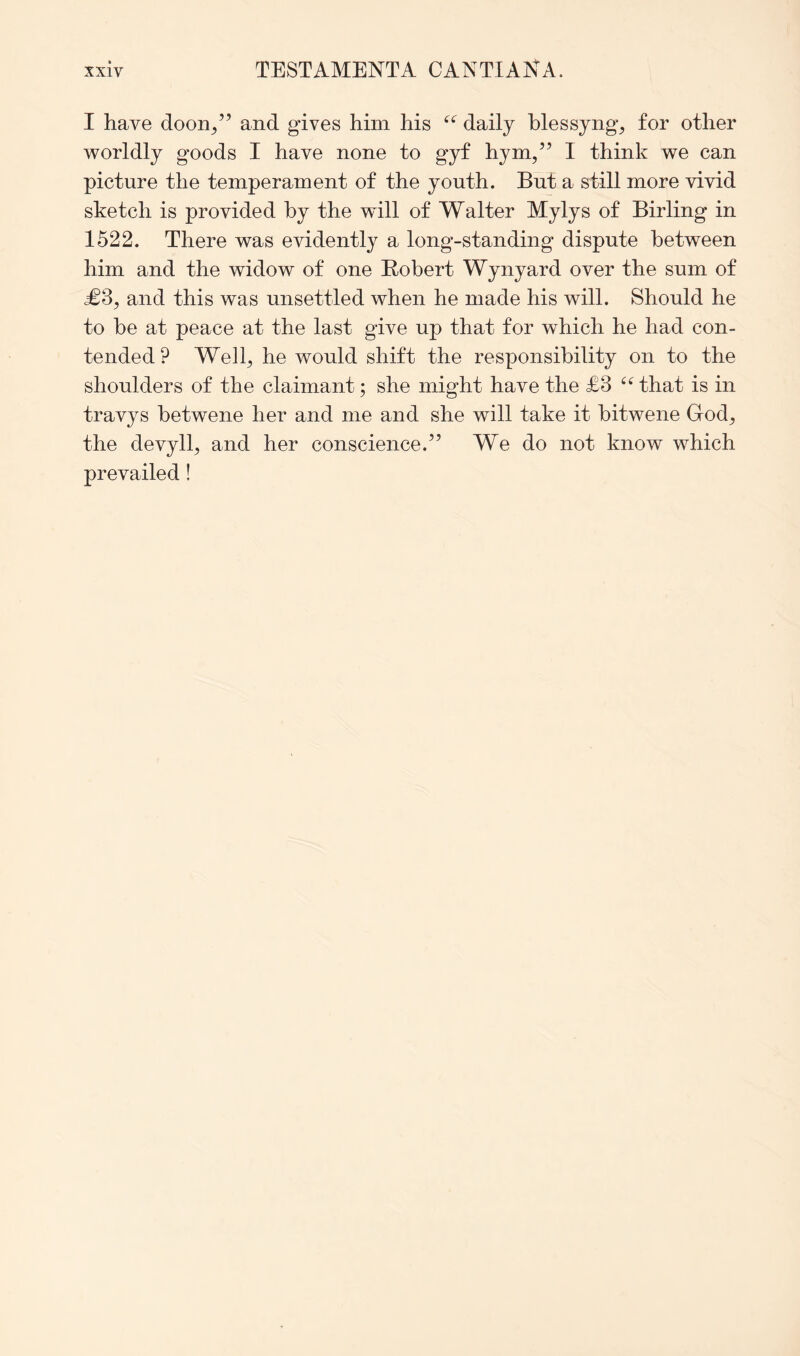 I have doon/’ and gives him his daily hlessyng, for other worldly goods I have none to gyf hym,” I think we can picture the temperament of the youth. But a still more vivid sketch is provided by the will of Walter Mylys of Birling in 1522. There was evidently a long-standing dispute between him and the widow of one Robert Wynyard over the sum of <£3, and this was unsettled when he made his will. Should he to be at peace at the last gave up that for which he had con- tended? Well^ he would shift the responsibility on to the shoulders of the claimant; she might have the £3 that is in travys betwene her and me and she will take it bitwene God^ the devyll;, and her conscience.” We do not know which prevailed!