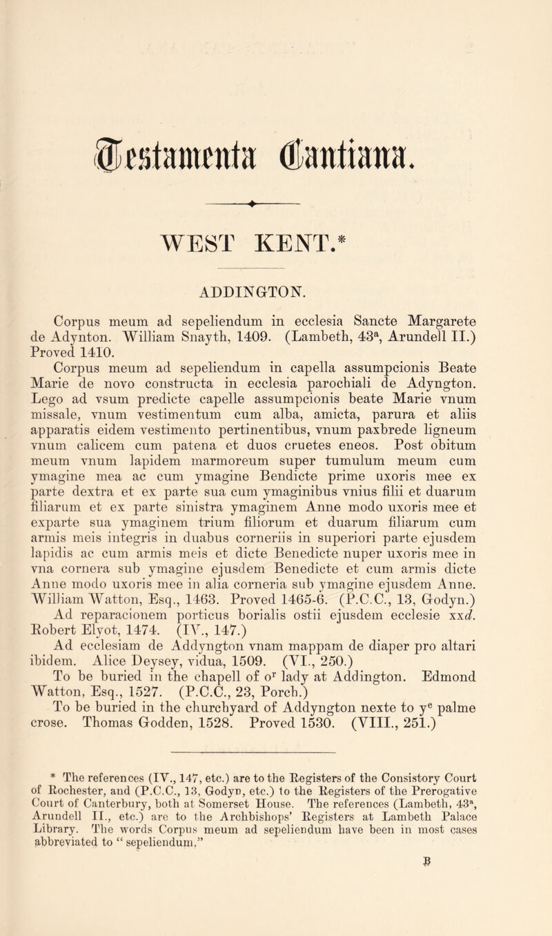 ©fstanwitfa (ttaittiana. ♦ WEST KENT.* ADDINGTON. Corpus meum ad sepeliendum in ecclesia Sancte Margarete de Adynton. William Snayth, 1409. (Lambeth, 43®', Arundell ,11.) Proved 1410. Corpus meum ad sepeliendum in capella assumpcionis Beate Marie de novo constructa in ecclesia parochial! de Adyngton. -Lego ad vsum predicte capelle assumpcionis beate Marie vnum missale, vnum vestimentum cum alba, amicta, parura et aliis apparatis eidem vestimento pertinentibus, vnum paxbrede ligneum vnum calicem cum patena et duos cruetes eneos. Post obitum meum vnum lapidem marmoreum super tumulum meum cum ymagine mea ac cum ymagine Bendicte prime uxoris mee ex parte dextra et ex parte sua cum ymaginibus vnius filii et duarum filiarum et ex parte sinistra ymaginem Anne modo uxoris mee et exparte sua ymaginem trium filiorum et duarum filiarum cum armis meis integris in duabus corneriis in superior! parte ejusdem lapidis ac cum armis meis et dicte Benedicte nuper uxoris mee in vna cornera sub ymagine ejusdem Benedicte et cum armis dicte Anue modo uxoris mee in alia corneria sub ymagine ejusdem Anne. William Watton, Esq., 1463. Proved 1465-6. (P.C.C., 13, Grodyn.) Ad reparacionem portions borialis ostii ejusdem ecclesie xxc?. Eobert Elyot, 1474. (IV., 147.) Ad ecclesiam de Addyngton vnam mappam de diaper pro altari ibidem. Alice Deysey, vidua, 1509. (VI., 250.) To be buried in the chapell of o^ lady at Addington. Edmond Watton, Esq., 1527. (P.C.C., 23, Porch.) To be buried in the churchyard of Addyngton nexte to y® palme crose. Thomas Godden, 1528. Proved 1530. (VIII., 251.) * The references (IV., 147, etc.) are to the Eegisters of the Consistory Court of Eochester, and (P.C.C., 13, Godyn, etc.) to the Eegisters of the Prerogative Court of Canterbury, both at Somerset House. The references (Lambeth, 43% Arundell II., etc.) are to the Archbishops’ Eegisters at Lambeth Palace Library. The words Corpus meum ad sepeliendum have been in most cases abbreviated to “ sepeliendum.”