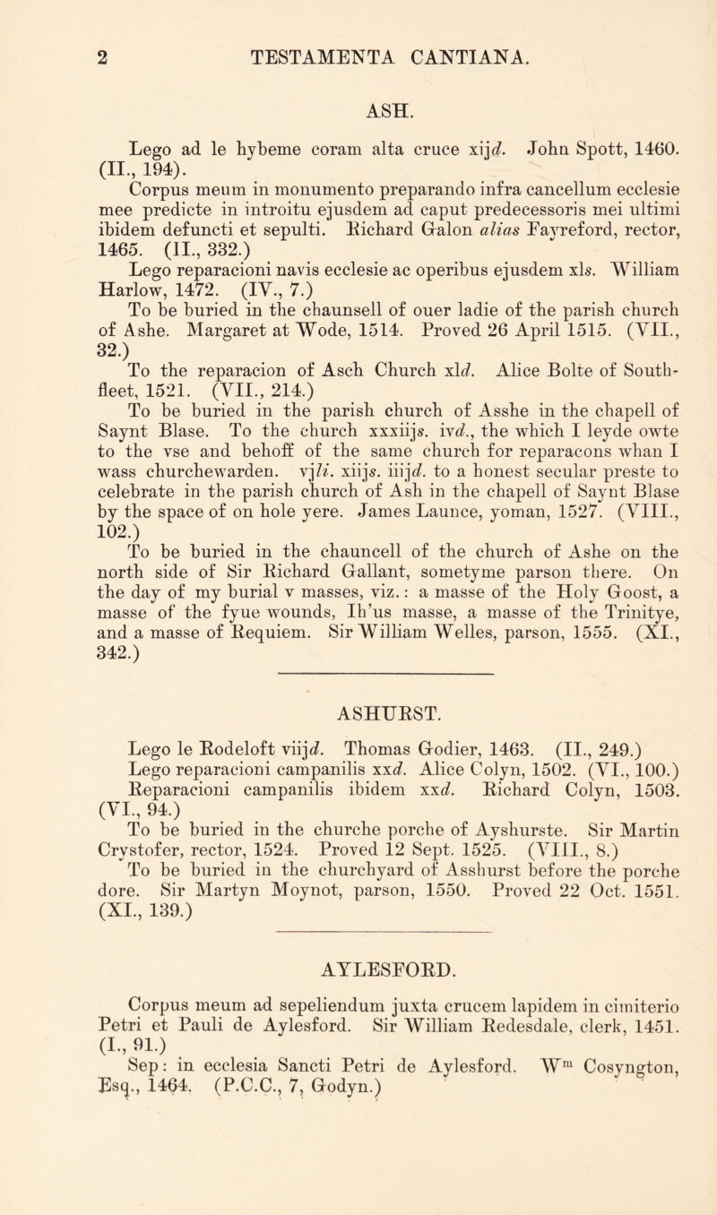 ASH. Lego ad le hybeme coram alta cruce xijt?. Jobn Spott, 1460. 194). Corpus meum in monumento preparando infra cancellum ecclesie mee predicte in introitu ejusdem ad caput predecessoris mei ultimi ibidem defuncti et sepulti. Eicbard Gralon alias Eayreford, rector, 1465. (II., 332.) Lego reparacioni navis ecclesie ac operibus ejusdem xls. William Harlow, 1472. (lY., 7.) To be buried in tbe cbaunsell of ouer ladie of tbe parish cburcb of Asbe. Margaret at Wode, 1514. Proved 26 April 1515. (Yll., 32.) To tbe reparacion of Ascb Cburcb xlt?. Alice Bolte of South- fleet, 1521. (Yll., 214.) To be buried in tbe parish church of Assbe in tbe cbapell of Saynt Blase. To tbe church xxxiijs. ivd., the which I leyde owte to the vse and beboff of tbe same church for reparacons whan I wass cburcbewarden. vj/L xiijs. iiij^]?. to a honest secular preste to celebrate in the parish cburcb of Ash in tbe cbapell of Sayot Blase by the space of on hole yere. James Launce, yoman, 1527. (YIII., 102.) To be buried in tbe chauncell of tbe church of Ashe on tbe north side of Sir Bicbard Giallant, sometyme parson there. On tbe day of my burial v masses, viz.: a masse of the Holy Goost, a masse of the fyue wounds, Ih’us masse, a masse of the Trinitye, and a masse of Bequiem. Sir William Welles, parson, 1555. (XI., 342.) ASHIJEST. Lego le Eodeloft viij^?. Thomas Godier, 1463. (II., 249.) Lego reparacioni campanilis xxc?. Alice Colyn, 1502. (YI., 100.) Eeparacioni campanilis ibidem xxc?. Eicbard Colyn, 1503. (YI., 94.) To be buried in the churche porche of Ayshurste. Sir Martin Crystofer, rector, 1524. Proved 12 Sept. 1525. (YIII., 8.) To be buried in the churchyard of Asshurst before the porche dore. Sir Martyn Moynot, parson, 1550. Proved 22 Oct. 1551. (XI., 139.) AYLESEOED. Corpus meum ad sepeliendum juxta crucem lapidem in cimiterio Petri et Pauli de Aylesford. Sir William Eedesdale, clerk, 1451. (L, 91.) .... Sep: in ecclesia Sancti Petri de Aylesford. W^ Cosyngton, Es(j., 1464. (P.C.C., 7, Godyn.)