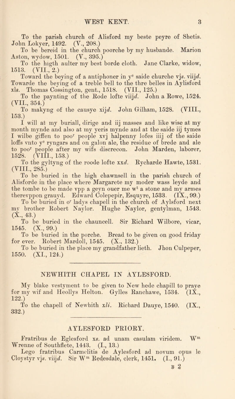 To the parish church of Alisford my beste peyre of Shetis. John Lokyer, 1492. (Y., 208.) To be bereid in the church poorche by my husbande. Marion Aston, wydow, 1501. (V., 395.) To the higth aulter my best borde cloth. Jane Clarke, widow, 1513. (VII., 2.) Toward the beying of a antiphoner in y® saide churche vjs. viij^j?. Towarde the beying of a treble bell to the thre belles in Aylisford xls. Thomas Cossington, gent., 1518. (VII., 125.) To the paynting of the Eode lofte viijc?. John a Eowe, 1524. (VII., 354.) To makyng of the causye xijc?. John Gilham, 1528. (VIII., 153.) I will at my buriall, dirige and iij masses and like wise at my month mynde and also at my yeris mynde and at the saide iij tymes I wilbe giffen to poo^ people xvj halpenny lofes iiij of the saide loffs vnto y® ryngars and on galon ale, the residue of brede and ale to poo^’ people after my wifs discrecon. John Marden, laborer, 1528. (VIII., 153.) To the gyltyng of the roode lofte xxd. Eycharde Hawte, 1531. •’ ... To be buried in the high chawnsell in the parish church of Alisforde in the place where Margarete my moder wass leyde and the tombe to be made vpp a geyn ouer me w* a stone and my armes therevppon grauyd. Edward Colepepir, Esquyre, 1533. (IX., 99.) To be buried in o'’ ladys chapell in the church of j^.ylsford next my brother Robert Naylor. Hughe Naylor, gentylman, 1543. (X., 43.) To be buried in the chauncell. Sir Richard Wilbore, vicar, 1545. (X., 99.) To be buried in the porche. Bread to be given on good friday for ever. Robert Mardoll, 1545. (X., 132.) To be buried in the place my grandfather lieth. Jhon Culpeper, 1550. (XI., 124.) NEWHITH CHAPEL IN ATLESEORH. My blake vestyment to be given to New hede chapill to praye for my wif and Heollys Helton. Gylles Ranchawe, 1534. (IX., 122.) To the chapell of Newhith xli. Richard Dauye, 1540. (IX., 332.) AYLESFORD PRIORY. Fratribus de Eglesford X5. ad unam casulam viridem. W''^ Wrenne of Southflete, 1443. (I., 13.) Lego fratribus Carmelitis de Aylesford ad novum opus le Cloystyr vjs. viijc?. Sir W™ Redesdale, clerk, 1451. (I., 91.) B 2