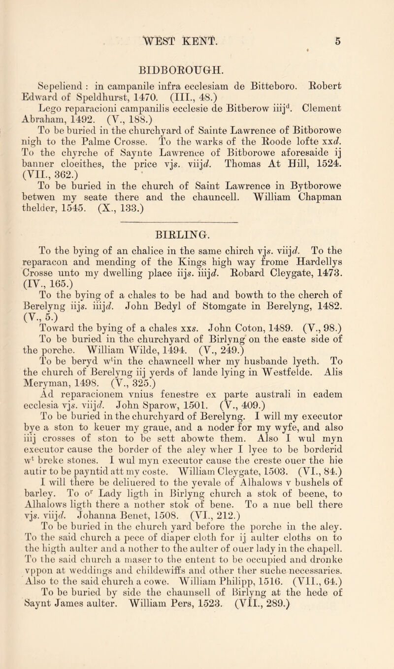BIDBOEOUan. Sepeliend : in campanile infra ecclesiam de Bitteboro. Bobert Edward of Speldhurst, 1470. (III., 48.) Lego reparacioni campanilis ecclesie de Bitberow iiij^^. Clement Abrabam, 1492. (V., 188.) To be buried in tbe churchyard of Sainte Lawrence of Bitborowe nigh to the Palme Crosse. To the warks of the Bnode lofte xx6?. To the chyrche of Saynte Lawrence of Bitborowe aforesaide ij banner cloeithes, the price vjs. xiij^. Thomas At Hill, 1524. (VII., 362.) To be buried in the church of Saint Lawrence in Bytborowe betwen my seate there and the chauncell. William Chapman thelder, 1545. (X., 133.) BIELING. To the bying of an chalice in the same chirch vj^*. viijr?. To the reparacon and mending of the Kings high way frome Hardellys Crosse unto my dwelling place iijs. iiijt?. Eobard Cleygate, 1473. (IV., 165.) To the bying of a chales to be had and bowth to the cherch of Berelyng iijs. iiij^^. John Bedyl of Stomgate in Berelyng, 1482. (V., 5.) Toward the bying of a chales xxs. John Coton, 1489. (V., 98.) To be buried in the churchyard of Birlyng on the easte side of the porche. William Wilde, 1494. (V., 249.) To be beryd whn the chawncell wher my husbande lyeth. To the church of Berelyng iij yerds of lande lying in Westfelde. Alis Meryman, 1498. (V., 325.) Ad reparacionem vnius fenestre ex parte australi in eadem ecclesia vj**. viijr/. John Sparow, 1501. (V., 409.) To be buried in the churchyard of Berelyng. I will my executor bye a ston to keuer my graue, and a noder for my wyfe, and also iiij crosses of ston to be sett abowte them. Also I wul myn executor cause the border of the aley wher I lyee to be borderid w^ breke stones. I wul myn executor cause the creste ouer the hie autir to be payntid att my coste. William Cleygate, 1503. (VI., 84.) I will there be deliuered to the yevale of Alhalows v bushels of barley. To o^' Lady ligth in Birlyng church a stok of beene, to Alhalows ligth there a nother stok of bene. To a nue bell there vjs. viijd. Johanna Benet, 1508. (VI., 212.) To be buried in the church yard before the porche in the aley. To the said church a pece of diaper cloth for ij aulter cloths on to the higth aulter and a nother to the aulter of ouer lady in the chapell. To the said church a maser to the entent to be occupied and dronke vppon at weddings and childewift's and other ther suche necessaries. Also to the said church a cowe. William Philipp, 1516. (VII., 64.) To be buried by side the chauiisell of Birlyng at the hede of Saynt James aulter. William Pers, 1523. (VII., 289.)
