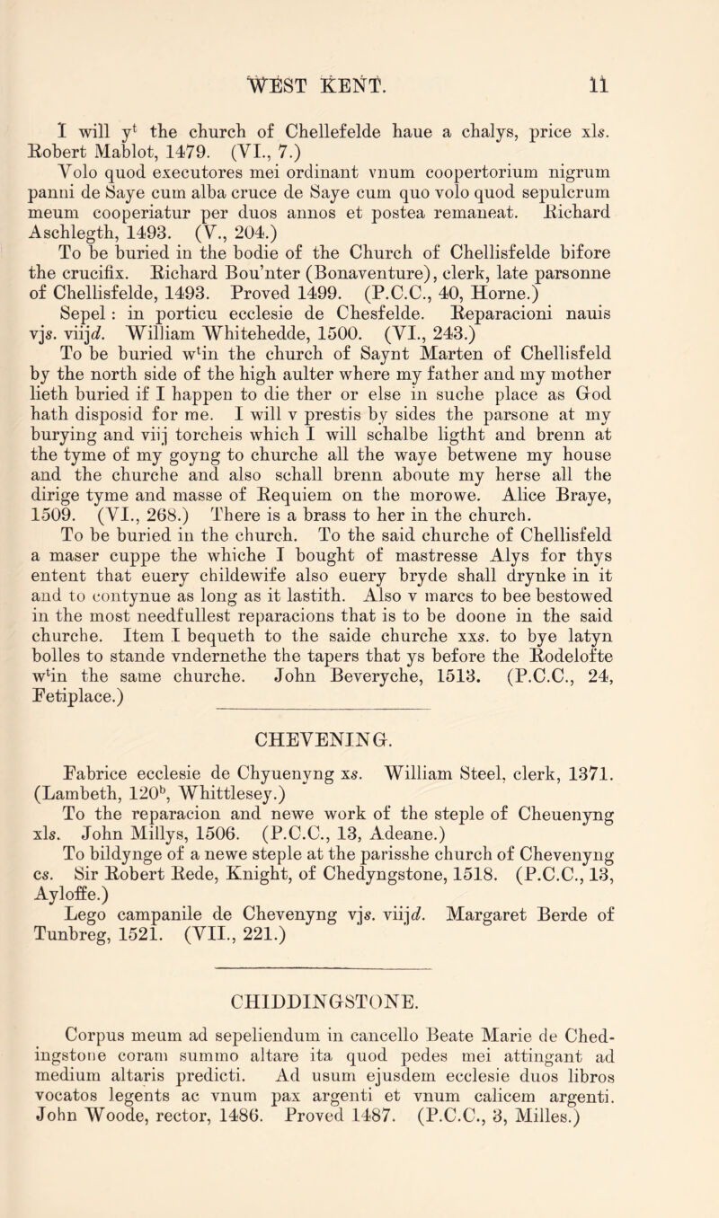 1 will y* the church of Chellefelde haue a chalys, price xls. Eobert Mablot, 1479. (VI., 7.) Volo quod executores mei ordinant vuum coopertorium nigrum panni de Saye cum alba cruce de Saye cum quo volo quod sepulcrum meum cooperiatur per duos annos et postea remaneat. Eichard Aschlegth, 1493. (V., 204.) To be buried in the bodie of the Church of Chellisfelde bifore the crucifix. Eichard Bou’nter (Bonaventure), clerk, late parsonne of Chellisfelde, 1493. Proved 1499. (P.C.C., 40, Horne.) Sepel: in porticu ecclesie de Chesfelde. Eeparacioni nauis vjs. viijc?. William Whitehedde, 1500. (VI., 243.) To be buried wHn the church of Saynt Marten of Chellisfeld by the north side of the high aulter where my father and my mother lieth buried if I happen to die ther or else in suche place as Grod hath disposid for me. I will v prestis by sides the parsone at my burying and viij torcheis which I will schalbe ligtht and brenn at the tyme of my goyng to churche all the waye betwene my house and the churche and also schall brenn aboute my herse all the dirige tyme and masse of Eequiem on the morowe. Alice Braye, 1509. (VI., 268.) There is a brass to her in the church. To be buried in the church. To the said churche of Chellisfeld a maser cuppe the whiche I bought of mastresse Alys for thys entent that euery childewife also euery bryde shall drynke in it and to contynue as long as it lastith. Also v marcs to bee bestowed in the most needfullest reparacions that is to be doone in the said churche. Item I bequeth to the saide churche xxs. to bye latyn bolles to stande vndernethe the tapers that ys before the Eodelofte wfin the same churche. John Beveryche, 1513. (P.C.C., 24, Eetiplace.) CHEVENING. Eabrice ecclesie de Chyuenyng xs. William Steel, clerk, 1371. (Lambeth, 120^, Whittlesey.) To the reparacion and newe work of the steple of Cheuenyng xls. John Millys, 1506. (P.C.C., 13, Adeane.) To bildynge of a newe steple at the parisshe church of Chevenyng cs. Sir Eobert Eede, Knight, of Chedyngstone, 1518. (P.C.C., 13, Ayloffe.) Lego campanile de Chevenyng vi^. viiic?. Margaret Berde of Tunbreg, 1521. (VII., 221.) CHIDDINGSTONE. Corpus meum ad sepeliendum in cancello Beate Marie de Ched- ingstone coram summo altare ita quod pedes mei attingant ad medium altaris predicti. Ad usum ejusdem ecclesie duos libros vocatos legents ac vnum pax argenti et vnum calicem argenti. John Woode, rector, 1486. Proved 1487. (P.C.C., 3, Milles.)