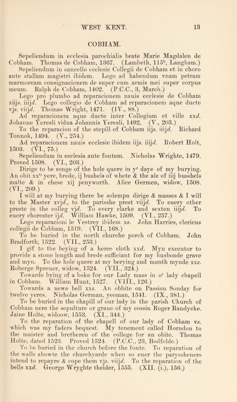 COBHAM. Sepeliendum in ecclesia parocliialis beate Marie Magdalen de Cobham. Thomas de Cobham, 1367. (Lambeth, 115'\ Langbam.) Sepeliendnm in cancello ecclesie Collegii de Cobham et in choro ante stallam magistri ibidem. Lego ad habendum vnam petram marmoream consignacionem de super cum armis mei super corpus meum. Ealph de Cobham, 1402. (P.C.C., 3, March.) Lego pro plumbo ad reparacionem nauis ecclesie de Cobham xiijs. iiij(7. Lego collegio de Cobham ad reparacionem aque ducte yjs. viij^. Thomas Wright, 1471. (1V-, 88.) Ad reparacionem aque ducte inter Collegium et ville xxd. Johanne Yeresli vidua Johannis Teresli, 1492. (Y., 203.) To the reparacion of the stepill of Cobham iijs. iiija?. Eichard Tonnok, 1494. (Y., 254.) Ad reparacionem nauis ecclesie ibidem iijs. iiij(7. Eobert Holt, 1503. (YI., 75.) Sepeliendum in ecclesia ante fontem. Nicholas Wrighte, 1479. Proved 1508. (YI., 203.) Dirige to be songe of the hole qnere in y® daye of my burying. An obit yere, brede, ij bushels of whete & the ale of iiij busshels malte & in chese xij penyworth. Alice Grermen, widow, 1508. (YI., 209.) I will at my burying there be solempn dirige & masses & I will to the Master xvjfi?., to the parisshe prest viij(7. To enery other preste in the colleg vj<7. To every clarke and sexten iiijc7 To enery chorester i]d. William Hawke, 1509. (YI., 257.) Lego reparacioni le Yestrey ibidem xs. John Harries, clericus collegii de Cobham, 1519. (YII., 168.) To be buried in the north churche porch of Cobham. John Bradforth, 1522. (A^H., 253.) I gif to the beying of a herce cloth xxd. Myn executor to provide a stone length and brede sufficiant for my husbonde grave and myn. To the hole qnere at my berying and month mynde xxs. Eoberge Spreuer, widow, 1524. (YII., 324.) Towarde bying of a boke for our Lady mass in o’’ lady chapell in Cobham. William Hunt, 1527. (Ylll., 126.) Towards a newe bell xxs. An obbite on Passion Sonday for twelve yeres. Nicholas German, yeoman, 1541. (IX., 381.) To be buried in the chapill of our lady in the parish Church of Cobham nere the sepulture or graue of my cossin Eoger Eandycke. Jaine Holte, widoow, 1553. (XI., 344.) To the reparation of the chapell of our lady of Cobham ys. which was my faders bequest. My tenement called Horndon to the maister and bretheren of the college for an obite. Thomas Holte, dated 1523. Proved 1524. (P.C.C., 23, Bodfelde.) I'o be buried in the church before the fonte. To reparation of the walls abowte the churchyarde when so euer the paryssheners intend to repayre & cope them vjs. viijd?. To the reparation of the bells xxd. George Wryghte thelder^ 1555. (XII, (i.), 156.)