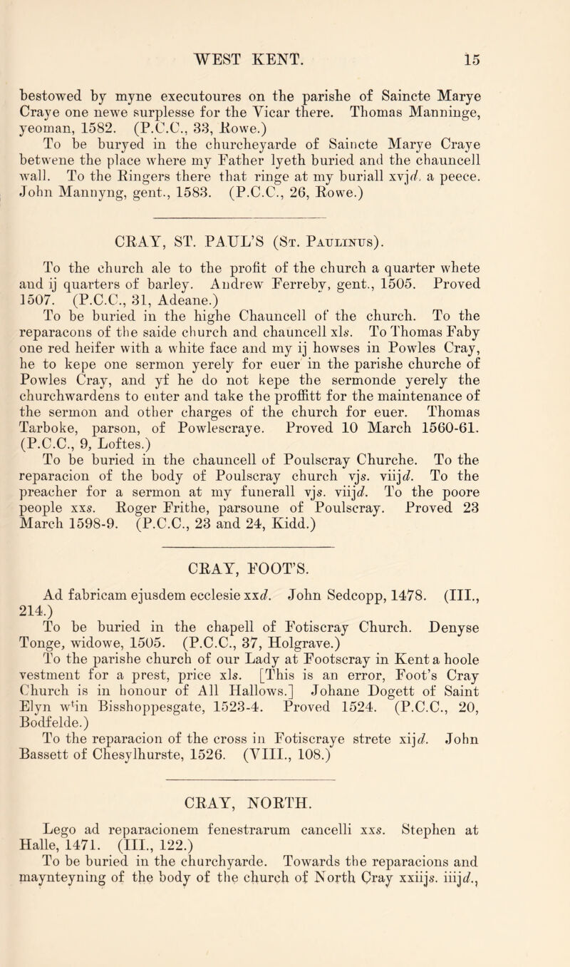 bestowed by myne executoures on the parisbe of Saincte Marye Craye one newe surplesse for the Vicar there. Thomas Manninge, yeoman, 1582. (P.C.C., 33, Kowe.) To be buryed in the churcheyarde of Saincte Marye Craye betwene the place where my Eather lyeth buried and the chauncell wall. To the Kingers there that ringe at my buriall xvj^. a peece. John Mannyng, gent., 1583. (P.C.C., 26, Kowe.) CPAY, ST. PAUL’S (St. Paijlinijs). To the church ale to the profit of the church a quarter whete and ij quarters of barley. Andrew Eerreby, gent., 1505. Proved 1507. (P.C.C., 31, Adeane.) To be buried in the highe Chauncell of the church. To the reparacons of the saide church and chauncell xls. To Thomas Eaby one red heifer with a white face and my ij howses in Powles Cray, he to kepe one sermon yerely for euer in the parishe churche of Powles Cray, and yf he do not kepe the sermonde yerely the churchwardens to enter and take the profiitt for the maintenance of the sermon and other charges of the church for euer. Thomas Tarboke, parson, of Powlescraye. Proved 10 March 1560-61. (P.C.C., 9, Loftes.) To be buried in the chauncell of Poulscray Churche. To the reparacion of the body of Poulscray church vjs. viij<7. To the preacher for a sermon at my funerall vjs. viijc?. To the poore people xxs. Roger Erithe, parsoune of Poulscray. Proved 23 March 1598-9. (P.C.C., 23 and 24, Kidd.) CRAY, ROOT’S. Ad fabricam ejusdem ecclesie xxc?. John Sedcopp, 1478. (III., 214.) To be buried in the chapell of Eotiscray Church. Denyse Tonge, widowe, 1505. (P.C.C., 37, Holgrave.) To the parishe church of our Lady at Eootscray in Kent a hoole vestment for a prest, price xls. [This is an error, Root’s Cray Church is in honour of All Hallows.] Johane Dogett of Saint E]yn wfin Bisshoppesgate, 1523-4. Proved 1524. (P.C.C., 20, Bodfelde.) To the reparacion of the cross in Eotiscraye strete xij^;?. John Bassett of Chesylhurste, 1526. (Vlll., 108.) CRAY, NORTH. Lego ad reparacionem fenestrarum cancelli xx5. Stephen at Halle, 1471. (111., 122.) To be buried in the churchyarde. Towards the reparacions and maynteyning of the body of the church of Noyth Cray xxiijs. iiiji/.,
