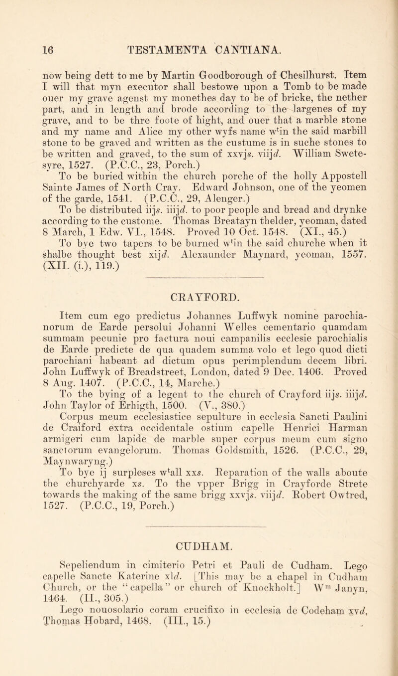 now being dett to me by Martin Goodborougb of Cbesilbnrst. Item I will that mjn execntor shall bestowe upon a Tomb to be made oner my grave agenst my monethes day to be of bricke, the nether part, and in length and brode according to the largenes of my grave, and to be thre foote of hight, and oner that a marble stone and my name and Alice my other wyfs name whn the said marbill stone to be graved and written as the custume is in snche stones to be written and graved, to the sum of xxvjs. viijc?. William Swete- syre, 1527. (P.C.C., 23, Porch.) To be buried within the church porche of the holly Appostell Sainte James of North Cray. Edward Johnson, one of the yeomen of the garde, 1541. (P.C.C., 29, Alenger.) To be distributed iijs. m]d. to poor people and bread and drynke according to the custome. Thomas Breatayn thelder, yeoman, dated 8 March, 1 Edw. YI., 1548. Proved 10 Oct. 1548. (XI., 45.) To bye two tapers to be burned wbn the said churche when it shalbe thought best xijd'. Alexaimder Maynard, yeoman. 1557. (XII. (i.), 119.) CEAYEOED. Item cum ego predictus Johannes Luffwyk nomine parochia- norum de Earde persolui Johanni Welles cementario quamdam summam pecunie pro factura noni campanilis ecclesie parochialis de Earde predicte de qua quadem summa volo et lego quod dicti parochiaui habeant ad dictum opus perimplendum decern libri. John Luftwyk of Breadstreet, London, dated 9 Dec. 1406. Proved 8 Aug. 1407. (P.C.C., 14, Marche.) To the bying of a legent to the church of Crayford iijs. iiijf?. John Taylor of Erhigth, 1500. (Y., 380.) Corpus meum ecclesiastice sepulture in ecclesia Sancti Paulini de Craiford extra occidentale ostium capelle Henrici Harman armigeri cum lapide de marble super corpus meum cum signo sanctorum evangelorum. Thomas Goldsmith, 1526. (P.C.C., 29, Maynwaryng.) To bye ij surpleses w^all xx5. Eeparation of the walls aboute the churchyarde X5. To the vpper Brigg in Crayforde Strete towards the making of the same brigg xxvjs. viij^/. Eobert Owtred, 1527. (P.C.C., 19, Porch.) CUDHAM. Sepeliendum in cimiterio Petri et Pauli de Cudham. Lego capelle Sancte Katerine xlc^. [This may be a chapel in Cudham Church, or the “ capella ” or church of Knockholt.] W’ Janyn, 1464. (II., 305.) Ivego nouosolario coram crucifixo in ecclesia de Codeham xv(/, Thomas Hobard, 1468. (HI., 15.)