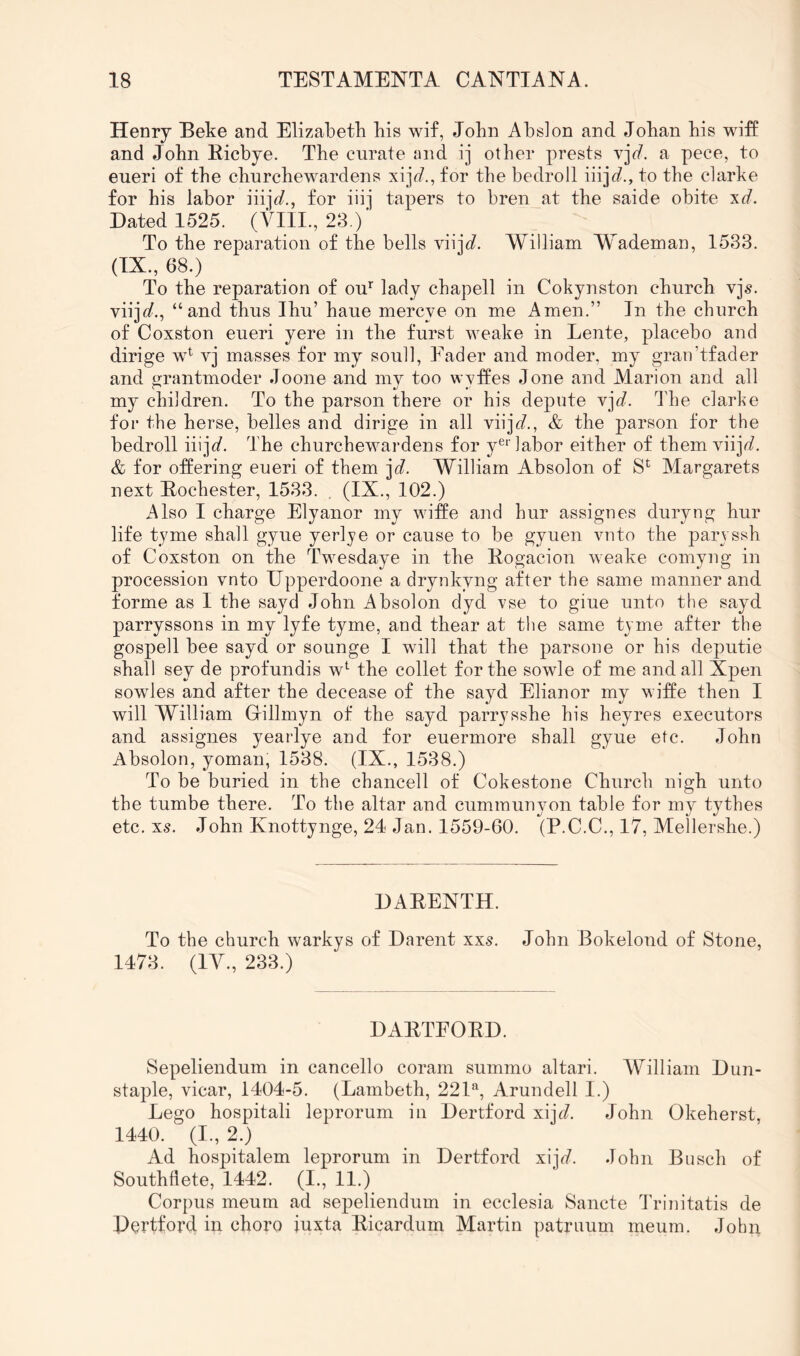 Henry Beke and Elizabetk his wif, John Ahslon and Johan his wifE and John Eicbye. The curate and ij other prests vj^/. a pece, to eueri of the churchewardens for the bedroll iiijc?., to the clarke for his labor iiijfl?., for iiij tapers to bren at the saide obite xd. Dated 1525. (VIII., 23.)' To the reparation of the bells viij<f. William Wademan, 1533. (IX., 68.) To the reparation of on’’ lady chapell in Cokynston church vjs. viij<f., “and thus Ihu’ haue mercye on me Amen.” In the church of Coxston eueri yere in the furst weake in Lente, placebo and dirige w^ vj masses for my soull. Fader and moder, my gran’tfader and grantmoder Joone and my too wytfes done and Marion and all my children. To the parson there or his depute vj<f. The clarhe foi* the herse, belles and dirige in all viij(f., & the parson for the bedroll iiij<f. The churchewardens for y®‘’labor either of them \njd. & for offering eueri of them jd. William Absolon of S^ Margarets next Bochester, 1533. . (IX., 102.) Also I charge Elyanor my wiffe and hur assignes duryng hur life tyme shall gyue yerlye or cause to be gyuen vuto the parvssh of Coxston on the Twesdaye in the Kogacion weake cornyug in procession vnto Upperdoone a dryukyng after the same manner and forme as I the sayd John Absolon dyd vse to giue unto the sayd parryssons in my lyfe tyme, and thear at the same tyme after the gospell bee sayd or sounge I will that the parsone or his deputie shall sey de profundis w*^ the collet for the sowle of me and all Xpen sowles and after the decease of the sayd Elianor my wiffe then I will William Gillmyn of the sayd parrysshe his heyres executors and assignes yearlye and for euermore shall gyue etc. John Absolon, yoman, 1538. (IX., 1538.) To be buried in the chancell of Cokestone Church nigh unto the tumbe there. To the altar and cummunyon table for my tythes etc. xs. John Knottynge, 24 Jan. 1559-60. (P.C.C., 17, Mellershe.) DABENTH. To the church warkys of Darent xxs. John Bokelond of Stone, 1473. (lAC, 233.) DABTFOBD. Sepeliendum in cancello coram summo altari. William Dini- staple, vicar, 1404-5. (Lambeth, 221'‘, Arundell I.) Lego hospitali leprorum in Dertford xij<7. John Okeherst, 1440. (I., 2.) Ad hospitalem leprorum in Dertford x\jd. John Busch of Southdete, 1442. (I., II.) Corpus meum ad sepeliendum in ecclesia Sancte Triuitatis de Dertford in choro iuxta Bicardum Martin patriuim meum. John