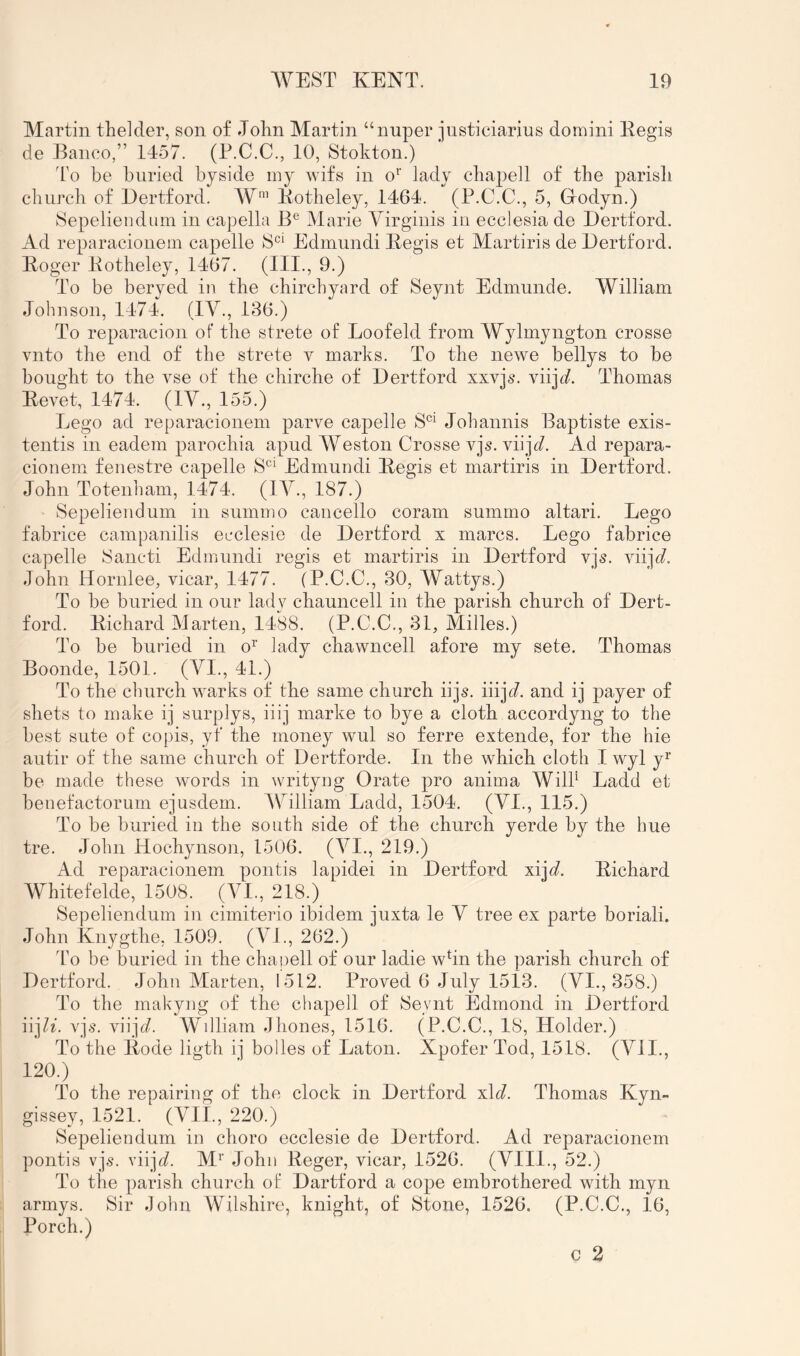 Martin thelder, son of John Martin “nuper jnsticiarius domini Eegis de Banco,” 1457. (P.C.C., 10, Stokton.) To be buried byside niy wifs in o‘' lady cbapell of the parisli cbiircli of Dertford. AV’ Kotheley, 1464. (P.C.C., 5, Grodyn.) Sepeliendum in capella B® Marie Virginis in ecclesia de Dertford. Ad reparacionem capelle S^^ Edmundi Begis et Martiris de Dertford. Boger Botheley, 1467. (HI., 9.) To be beryed in the cbircbyard of Seynt Edimmde. William Johnson, 1474. (IV., 136.) To reparacion of the strete of Loofeld from Wylmyngton crosse vnto the end of the strete v marks. To the newe bellys to be bought to the vse of the cbirche of Dertford xxvjs. viijc)^. Thomas Bevet, 1474. (IV., 155.) Lego ad reparacionem parve capelle S'^^ Jobannis Baptiste exis- tentis in eadem parochia apud AVeston Crosse vjs. viij<7. Ad repara- cionem fenestre capelle S^^ Edmundi Begis et martiris in Dertford. John Totenbam, 1474. (lA^., 187.) Sepeliendum in summo cancello coram summo altari. Lego fabrice campanilis ecclesie de Dertford x marcs. Lego fabrice capelle Sancti Edmundi regis et martiris in Dertford vjs. viijt/. John Hornlee, vicar, 1477. (P.C.C., 30, Wattys.) To be buried in our lady chauncell in the parish church of Dert- ford. Bichard AJarten, 1488. (P.C.C., 31, Milles.) To be buried in o^’ lady chavvncell afore my sete. Thomas Boonde, 1501. (VI., 41.) To the church warks of the same church iijs. iiij^f. and ij player of shets to make ij surplys, iiij marke to bye a cloth accordyng to the best sute of copis, yf the money wul so ferre extende, for the hie autir of the same church of Dertforde. In the which cloth Iwyl y^’ be made these words in writyng Orate pro anima Wild Ladd et benefactorum ejusdem. ACilliam Ladd, 1504. (VI., 115.) To be buried in the south side of the church yerde by the hue tre. John Hochynson, 1506. (A^I., 219.) Ad reparacionem pontis lapidei in Dertford xij^f. Bichard AVhitefelde, 1508. (A^l., 218.) Sepeliendum in cimiterio ibidem juxta le V tree ex parte boriali. John Knygthe, 1509. (AL, 262.) I’o be buried in the chapell of our ladie whn the parish church of Dertford. John Alarten, 1512. Proved 6 July 1513. (VI., 358.) To the makyng of the chap)ell of Seynt Edmond in Dertford vjs. viijf/. AVdliam Jhones, 1516. (P.C.C., 18, Holder.) To the Bode ligth ij holies of Laton. Xpofer Tod, 1518. (A^II., 120.) To the repairing of the clock in Dertford xH. Thomas Kyn- gissey, 1521. (VII., 220.) Sepeliendum in chore ecclesie de Dertford. Ad reparacionem pontis vjs. viij(/. M^ John Beger, vicar, 1526. (VIII., 52.) To the p^arish church ol Dartford a cop^e embrothered with myn armys. Sir .John Wilshire, knight, of Stone, 1526. (P.C.C., 16, Porch.) c 2