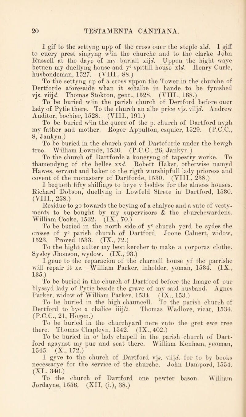 I gif to the settyng upp of the cross ouer the steple I giff to euery prest singyng whn the churche and to the clarhe John Eussell at the daye of my buriall xi]V. Uppon the hight waye hetuen my duellyng house and y® spittill house xlJ. Henry Curie, hushondeman, 1527. (YIII., 88.) To the settyng up of a cross vppon the Tower in the churche of Dertforde aforesaide whan it schalbe in hande to be fynished vjs. vii]b/. Thomas Stokton, gent., 1528. (VIII., 168.) To be buried wbn the parish church of Hertford before ouer lady of Pytie there. To the church an albe price vjs. viij^?. Andrew Auditor, bochier, 1528. (YIII., 191.) To be buried wbn the quere of the p. church of Dartford nygh my father and mother. Eoger Appulton, esquier, 1529. (P.C.C., 8, Jankyn.) To be buried in the church yard of Harteforde under the hewgh tree. AVilliam Lownde, 1530. (P.C.C., 26, Jankyn.) To the church of Uartforde a koueryng of tapestry worke. To thamendyng of the belles xxd. Pobert Hakst, otherwise namyd Hawes, servant and baker to the rigth wurshipfull lady prioress and covent of the monastery of Hartforde, 1530. (A^III., 238.) I bequeth fifty shillings to beye v beddes for the almess houses. Pichard Hobson, duellyng in Lowfeld Strete in Hartford, 1530. (YIII., 258.) Pesidue to go towards the beying of a chalyce and a sute of vesty- ments to be bought by my supervisors & the churchewardens. William Cooke, 1532. (IX., 70.) To be buried in the north side of y® church yerd be sydes the crosse of y*^ parish church of Hartford. Joone Caluert, widow, 1523. Proved 1533. (IX., 72.) To the hight anlter my best kercher to make a corjDoras clothe. Sysley Jhonson, wydow. (IX., 93.) I geue to the reparacion of the charnell house yf the ]3arrishe will repair it xs. William Parker, inholder, yoman, 1534. (IX., 135.) To be buried in the church of Hartford before the Image of our blyssyd lady of Pytie beside the grave of my said husband. Agnes Parker, widow of AYilliam Parker, 1534. (IX., 153.) To be buried in the high chauncell. To the parish church of Hertford to bye a chalice iiij/z. Thomas Wadlove, vicar, 1534. (P.C.C., 21, Hogen.) To be buried in the churchyard nere vnto the gret ew^e tree there. Thomas Chapleyn, 1542. (IX., 402.) To be buried in o^‘ lady chapell in the parish church of Hart- ford agaynst my pue and seat there. William Kenham, yeoman, 1545. (X., 172'.) I gyve to the church of Hartford vjs. viijc?. for to by books necessarye for the service of the churche. John Hampord, 1554. (XI., 340.) To the church of Hartford one pewder bason. William Jordayne, 1556, (XII, (i.), 38.)