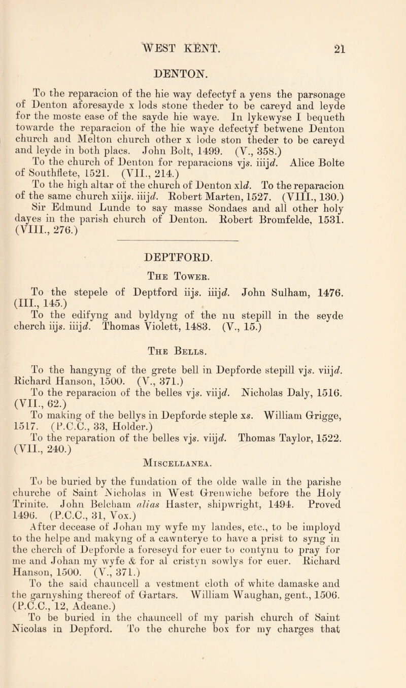 DENTON. To the reparacion of the hie way defectyf a yens the parsonage of Denton aforesayde x lods stone theder to be careyd and leyde for the moste ease of the sayde hie waye. In lykewyse I bequeth towarde the reparacion of the hie waye defectyf betwene Denton church and Melton church other x lode ston theder to be careyd and leyde in both placs. John Bolt, 1499. (Y., 358.) To the church of Denton for reparacions vjs. iiijt/. Alice Bolte of Southllete, 1521. (Yll., 214.) To the high altar of the church of Denton xid. To the reparacion of the same church xiijs. iiij^. Eobert Marten, 1527. (YIII., 130.) Sir Edmund Lunde to say masse Sondaes and all other holy dayes in the parish church of Denton. Eobert Bromfelde, 1531. (VIII., 276.) DEPTEOED. The Towee. To the stepele of Deptford iijs. iiij^?. John Sulham, 1476. (III., 145.) To the edifyng and byldyng of the nu stepill in the seyde cherch iijs. iiijc?. Thomas Violett, 1483. (V., 15.) The Bells. To the hangyng of the grete bell in Depforde stepill vjs. viij</. Eichard Hanson, 1500. (V., 371.) To the reparacion of the belles vjs. viijd. Nicholas Daly, 1516. (YII., 62.) To making of the bellys in Depforde steple xs. William G-rigge, 1517. (P.C.C., 33, Holder.) To the reparation of the belles vjs. viijc?. Thomas Taylor, 1522. (YII., 240.) Miscellanea. To be buried by the fundation of the olde walle in the parishe churche of Saint Nicholas in West Grenwiche before the Holy Trinite. John Belcham alia^ Haster, shipwright, 1494. Proved 1496. (P.C.C., 31, Vox.) After decease of Johan my wyfe my landes, etc., to be iniployd to the helpe and makyng of a cawnterye to have a prist to syng in the cherch of Depforde a foreseyd for euer to contynu to pray for me and Johan my wyfe & for al cristyn sowlys for euer. Eichard Hanson, 1500. (V., 371.) To the said chauncell a vestment cloth of white damaske and the garnyshing thereof of Gartars. William Waughan, gent., 1506. (P.C.C., 12, Adeane.) To be buried in the chauncell of my parish church of Saint Nicolas in Depford. To the churche box for my charges that