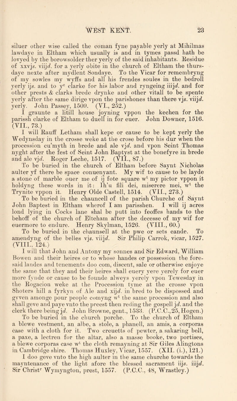 siluer other wise called the coman fjne payable yerly at Mihilmas lawdaye in Eltham which usually is and in tymes passd hath be lovyed by the borowsolder ther yerly of the said inhabitants. Kesidue of xxvji\ viij^/. for a yerly obite in the church of Eltham the thurs- daye nexte after mydlent Sondaye. To the Yicar for remembryng of my sowles my wyffs and all his frendes soules in the bedroll yerly ijs. and to y® clarke for his labor and ryngeing and for other prests & darks brede drynke and other vitall to be spente yerly after the same dirige vpon the parishones than there vjs. viijc?. yerly. John Passey, 1509. (VI., 252.) I graunte a litill house joyning vppon the kechen for the parissh clarke of Eltham to duell in for euer. John Downer, 1516. (YII., 73.) I will Kauff Letham shall kej)e or cause to be kept yerly the Wedynsday in the crosse weke at the crose before his dur when the procession cu’myth in brede and ale Y]d. and vpon Seint Thomas nyght after the fest of Seint John Baptyst at the bonefyre in brede and ale Y]d. Boger Leche, 1517. (YII., 87.) To be buried in the church of Eltham before Saynt Nicholas aulter yf there be space conuenyant. My wif to cause to be layde a stone of marble oner me of ij fote square w* my pictor vppon it holdyug these words in it: Ih’u fili dei, miserere mei, w* the Trynite vppon it. Henry Olde Castell, 1514. (YII., 273.) To be buried in the chauncell of the parish Churche of Saynt John Baptest in Eltham wherof I am parisshen. I will ij acres lond lying in Cocks lane shal be putt into feoftes hands to the behoft of the church of Elteham after the decesse of my wif for euermore to endure. Henry Skylman, 1526. (YIII., 60.) To be buried in the chaunsell at the pwe or sets eande. To amendyng of the belles vjs. viijc?. Sir Philip Carrok, vicar, 1527. (YIII., 124.) I will that John and Antony my sonnes and Sir Edward, William Bowen and their heires or to whose handes or possession the fore- said landes and tenements doo com, discent, sale or otherwise enjoye the same that they and their heires shall euery yere yerely for euer more fynde or cause to be founde alweys yerely vpon Tewesday in the Bogacion weke at the Procession tyme at the crosse vpon Shoters hill a fyrkyri of Ale and xi]d. in bred to be dispossed and gyven amonge pour people comyng w^ the same procession and also shall geve and paye vnto the preest then reding the gospell ]d. and the clerk there being jd. John Browne, gent., 1533. (P.C.C.,25,Hogen.) To be buried in the church porche. To the church of Eltham a blewe vestment, an albe, a stole, a phanell, an amis, a corporas case with a cloth for it. Two creuetts of pewter, a sakaring bell, a paxe, a lectren for the altar, also a masse booke, two portises, a blewe corporas case w'' the cloth remayning at Sir Giles Alingtons in Cambridge shire. Thomas Huxley, Yicar, 1557. (XII. (i.), I2I.) I doo geve vnto the high aulter in the same churche towards the mayntenance of the light afore the blessed sacrament iijs. iiijc?. Sir Christ^’ Wymyngton, prest, 1557. (P.C.C., 48, Wrastley.)