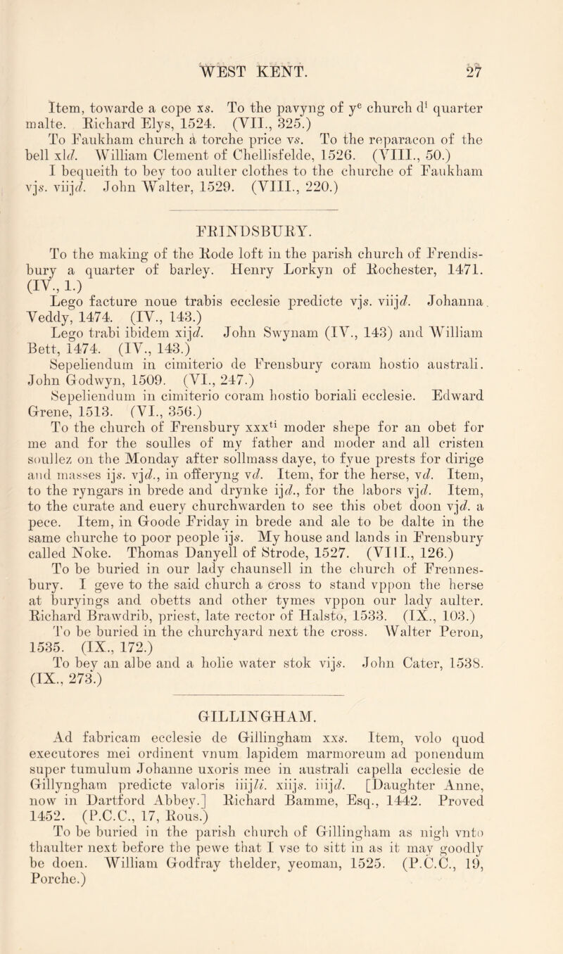 Item, towarde a cope xs. To the pavyng of y® church quarter malte. Eichard Elys, 1524. (VII., 325.) To Eaukham church a torche price v^. To the reparacon of the bell xh?. William Clement of Chellisfelde, 1526. (VIII., 50.) I bequeith to hey too aulter clothes to the cburche of Eaukham vjs. viijc?. John Walter, 1529. (VIII., 220.) EEINDSBUEY. To the making of the Eode loft in the parish church of Erendis- hury a quarter of barley. Henry Lorkyn of Eochester, 1471. (IV., 1.) Lego facture none trahis ecclesie predicte vjs. viijc?. Johanna, Veddy, 1474. (IV., 143.) Lego trabi ibidem xi]V. John Swynam (IV., 143) and William Bett, 1474. (IV., 143.) Sepeliendum in cimiterio de Erensbury coram hostio australi. John Godwyn, 1509. (VI., 247.) Sepeliendum in cimiterio coram hostio boriali ecclesie. Edward Grene, 1513. (VI., 356.) To the church of Erensbury xxx^^ moder shepe for an obet for me and for the soulles of my father and moder and all cristen sonilez on the Monday after sollmass daye, to fyue prests for dirige and mas.ses ijs. y]d., in ofleryng yd. Item, for the herse, yd. Item, to the ryngars in brede and drynke i]d., for the labors y\d. Item, to the curate and euery churchwarden to see this obet doon y]d. a pece. Item, in Goode Eriday in brede and ale to be dalte in the same churche to poor people ij^. My house and lands in Erensbury called Noke. Thomas Danyell of Strode, 1527. (VIII., 126.) To be buried in our lady chaunsell in the church of Erennes- bury. I geve to the said church a cross to stand vppon the herse at buryings and obetts and other tymes vppon our lady aulter. Eichard Brawdrib, priest, late rector of Halsto, 1533. (IX., 103.) I’o be buried in the churchyard next the cross. Walter Peron, 1535. (IX., 172.) To bey an albe and a holie water stok viis. John Cater, 1538. (IX., 2730 GILLINGHAM. Ad fabricam ecclesie de Gillingham xxs. Item, volo quod executores mei ordinent vnum lapidem marmoreum ad ponendurn super tumulum Johanne uxoris mee in australi capella ecclesie de Gillyngham predicte valoris iiij7^. xiijs. \\\]d. [Daughter Anne, now in Hartford Abbey.] Eichard Bamme, Esq., 1442. Proved 1452. (P.C.C., 17, Eous.) To be buried in the parish church of Gillingham as nigh vnto thaulter next before the pewe that I vse to sitt in as it may goodly be doen. William Godfray thelder, yeoman, 1525. (P.C.C., 19, Porche.)