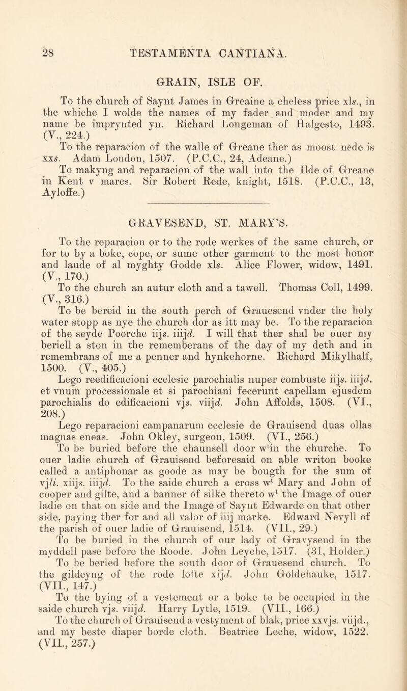 GRAIN, ISLE OF. To the church of Saynt James in Greaine a cheless price xls., in the whiche I wolde the names of mj fader and moder and my name be imprynted vn. Richard Longeman of Halgesto, 1493. (V., 224.) To the reparacion of the walle of Greane ther as moost nede is xxs. Adam London, 1507. (P.C.C., 24, Adeane.) To makyng and reparacion of the wall into the Ilde of Greane in Kent v marcs. Sir Robert Rede, knight, 1518. (P.C.C., 13, Ay Ioffe.) GRAVESEND, ST. MARY’S. To the reparacion or to the rode werkes of the same church, or for to by a boke, cope, or sume other garment to the most honor and laude of al myghty Godde xls. Alice Flower, widow, 1491. (V., 170.) To the church an autur cloth and a tawell. Thomas Coll, 1499. (V., 316.) To be bereid in the south perch of Grauesend vnder the holy water stopp as nye the church dor as itt may be. To the reparacion of the seyde Poorche iijs. iiijt^. I will that ther shal be ouer my beriell a ston in the rememberans of the day of my deth and in remembrans of me a penner and hynkehorne. Richard Mikylhalf, 1500. (V., 405.) Lego reedilicacioni ecclesie parochialis nuper combuste iijs. iiij^/. et vnum processionale et si parochiani fecerunt capellam ejusdem parochialis do edificacioni vjs. viij^/. John Affolds, 1508. (VI., 208.) Lego reparacioni campanarum ecclesie de Grauisend duas ollas magnas eneas. John Okley, surgeon, 1509. (VI., 256.) To be buried before the chaunsell door w^Tn the churche. To ouer ladie church of Grauisend beforesaid on able writon booke called a antiphonar as goode as may be bougth for the sum of vj/7 xiijs. iiijfl?. To the saide church a cross w^ Mary and John of cooper and gilte, and a banner of silke thereto w^ the Image of ouer ladie on that on side and the Image of Saynt Edwarde on that other side, paying ther for and all valor of iiij marke. Edward Nevyll of the parish of ouer ladie of Grauisend, 1514. (VII., 29.) To be buried in the church of our lady of Gravyseud in the myddell pase before the Roode. John Leyche, 1517. (31, Holder.) To be beried before the south door of Grauesend church. To the gildeyng of the rode lotte xijt/. John Goldehauke, 1517. (VII., 147.) To the bying of a vestement or a boke to be occupied in the saide church vjs. viiji/. Harry Lytle, 1519. (VII., 166.) To the church of Grauisend a vestyment of blak, price xxvjs. viijd., and my beste diaper borde cloth. Beatrice Leche, widow, 1522. (Vll.,257.)