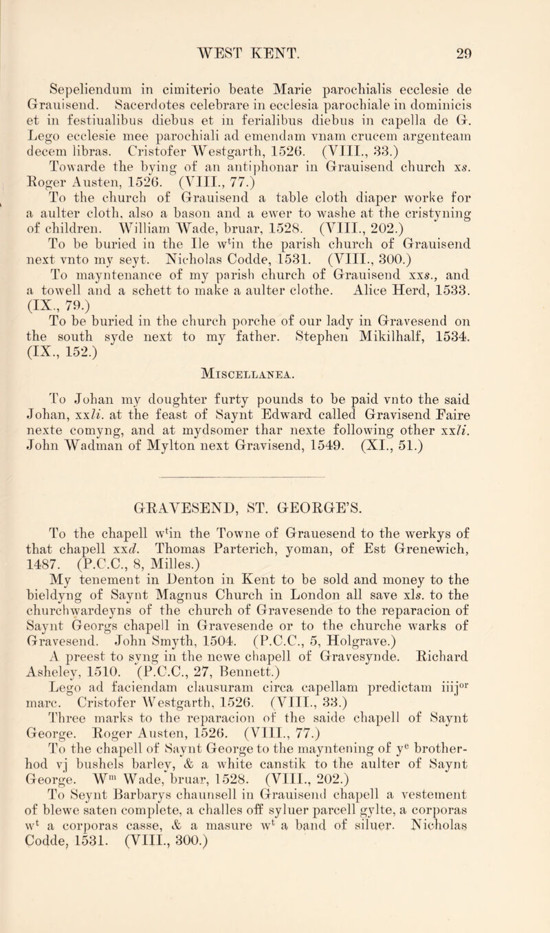 Sepeliendum in cimiterio beate Marie parocbialis ecclesie de Grauisend. Sacerdotes celebrare in ecclesia parocbiale in dominicis et in festinalibus diebus et in ferialibus diebns in capella de G. Lego ecclesie mee parocbiali ad emend am vnam crucem argenteam decern libras. Cristofer Westgarth, 1526. (VIII., 83.) Towarde the bying of an antiphonar in Graiiisend church xs. Eoger Austen, 1526. (YIII., 77.) To the church of Grauisend a table cloth diaper worke for a aulter cloth, also a bason and a ewer to washe at the cristyning of children. William AVade, bruar, 1528. (A^lII., 202.) To be buried in the He whn the parish church of Grauisend next vnto my seyt. Nicholas Codde, 1531. (VIII., 300.) To mayntenance of my parish church of Grauisend xxs., and a towell and a schett to make a aulter clothe. Alice Herd, 1533. (IX., 79.) To be buried in the church porche of our lady in Gravesend on the south syde next to my father. Stephen Mikilhalf, 1534. (IX., 152.) Miscellanea. To Johan my doughter furty pounds to be paid vnto the said Johan, xxli. at the feast of Saynt Edward called Gravisend Eaire nexte comyng, and at mydsomer thar nexte following other xxli. John Wadman of Mylton next Gravisend, 1549. (XI., 51.) GEAVESEND, ST. GEOEGE’S. To the chapell whn the Towne of Grauesend to the werkys of that chapell xxd. Thomas Parterich, yoman, of Est Grenewich, 1487. (P.C.C., 8, Milles.) My tenement in Denton in Kent to be sold and money to the bieldyng of Saynt Magnus Church in London all save xls. to the churchwardeyns of the church of Gravesende to the reparacion of Saynt Georgs chapell in Gravesende or to the churche warks of Gravesend. John Smyth, 1504, (P.C.C., 5, Holgrave.) A preest to syng in the newe chapell of Gravesynde. Eicbard Asheley, 1510. (P.C.C., 27, Bennett.) Lego ad faciendam clausuram circa capellam predictam iiij®^' marc. Cristofer Westgarth, 1526. (VIII., 33.) Three marks to the reparacion of the saide chapell of Saynt George, Eoger Austen, 1526. (VIII., 77.) To the chapell of Saynt George to the mayntening of y® brother- hod vj bushels barley, & a white canstik to the aulter of Saynt George. W' Wade, bruar, 1528. (VIII., 202.) To Seynt Barbarys chaunsell in Grauisend chapell a vestement of blewe saten complete, a challes off syluer parcell gylte, a corporas w^ a corporas casse, & a masure w^ a band of siluer. Nicholas Codde, 1531. (VIII., 300.)