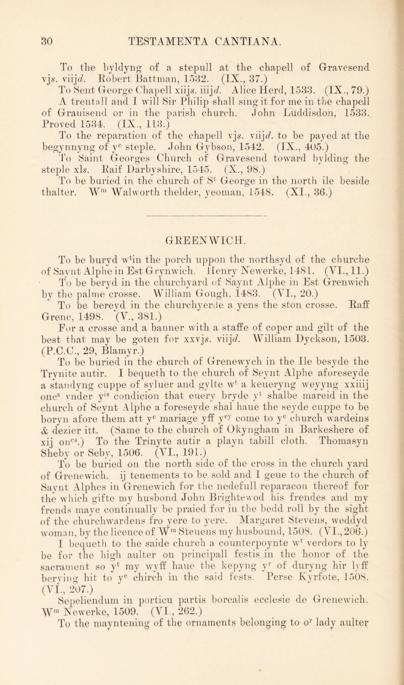 To the byldyng of a stepull at the chapell of Gravesend vjs. viijc/. Idobert Battman, 1532. (IX., 37.) To Sent George Cha])ell xiip9. iiijc/. Alice Herd, 1533. (IX., 79.) A trentall and I will Sir Philip shall sing it for me in the chapell of Grauisend or in the parish church. John Luddisdon, 1533. Proved 1534. (IX., 1L3.) To the reparation of the chapell vjs. viijV. to he payed at the hegynnyng of y^^ steple. John Gybson, 1542. (IX., 405.) To Saint Georges Church of Gravesend toward bylding the steple xB. Paif Darbyshire, 1545. (X., 98.) To be buried in the church of S^ George in the north ile beside thalter. Walworth thelder, yeoman, 1548. (XI., 36.) GEEENWICH. To be buryd wbn the porch uppon the northsyd of the churche of Saynt Alphe in Est G rynwich. Henry Xewerke, 1481. (VI., 11.) To be beryd in the churchyard of Saynt Alphe in Est Grenwich by the palme crosse. William Gough, 1483. (VI., 20.) To be bereyd in the churchyerde a yens the ston crosse. Paff Grene, 1498. (V., 381.) Eor a crosse and a banner with a staffe of coper and gilt of the best that may be goten for xxvjs. \n]d. William Hyckson, 1503. (P.C.C., 29, Elamyr.) To be buried in the church of Grenewych in the He besyde the Trvnite autir. I bequeth to the church of Seynt Alphe aforeseyde a standyng cuppe of syluer and gylte w^ a keueryng weyyng xxiiij one® vnder y‘® condicion that euery bryde y*^ shalbe mareid in the church of Seynt Alphe a foreseyde shal haue the seyde cuppe to be boryn afore them att y® mariage yff y®>' come to y® church wardeins & dezier itt. (Same to the church of Okyngham in Barkeshere of xij oiC®.) To the Trinyte autir a playn tabill cloth. Thomasyn Sheby or Seby, 1506. (VI., 191.) To be buried on the north side of the cross in the church yard of Grenewich. ij tenements to be sold and 1 geue to the church of Saynt Alphes in Grenewich for the nedefull reparacou thereof for the which gifte my husbond John Brightewod his frendes and my frends maye continually be praied for in the bedd roll by the sight of the churchwardens fro yere to yere. Alargaret Stevens, weddyd womLiu, by the licence of AV'^^Steuens my husbound, 1508. (VI., 206.) I bequeth to the saide church a counterpoynte w^ verdors to ly be for the high aulter on principall festis in the honor of the sacrament so y^ my wyft* haue the kepyug y’’ of duryng hir Ivfl berying hit to y® chirch in the said fests. Perse Kyrfote, 1508. (Vf., 207.) Sepeliendum in porticu partis borealis ecclesie de Grenewich. AV‘ Newerke, 1509. (VI., 262.) To the mayntening of the ornaments belonging to o^’ lady aulter