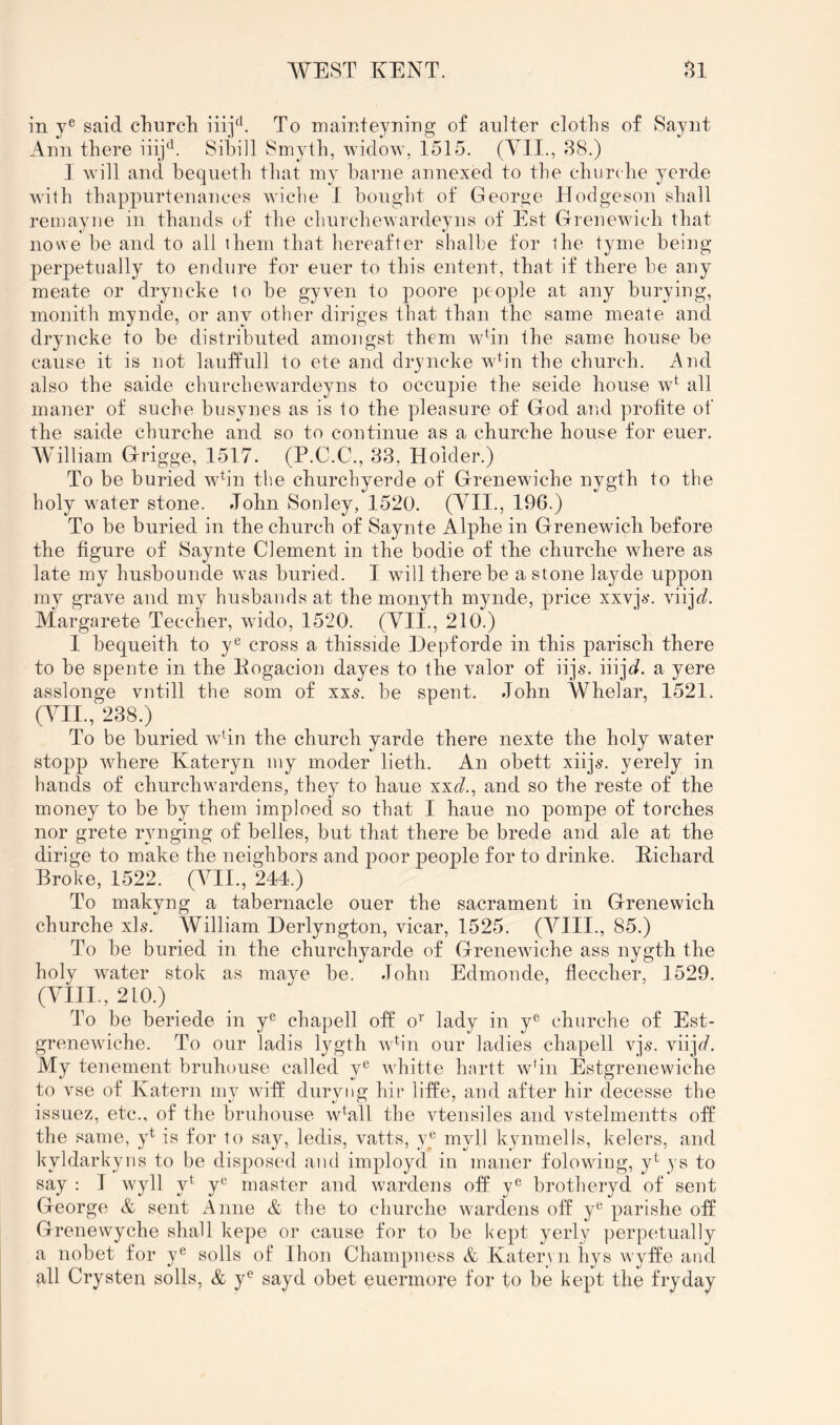 in y® said churcli To mainteyning of an!ter cloths of Saynt Ann there iiij*^. Sihill Smyth, widow, 1515. (VII., 38.) I will and beqneth that my harne annexed to the cburclie yerde with thappurtenanees wiche I bought of George TTodgeson shall remayne in thands of the chnrchewardeyns of Est Grenewich that no we be and to all them that hereafter shalbe for the tyme being j^erpetnally to endure for euer to this entent, that if there be any meate or dryncke to be gyven to poore people at any burying, monith mynde, or any other diriges that than the same meate and dryncke to be distributed amongst them wbn the same house be cause it is not lauffull to ete and dryncke wb’n the church. And also the saide churchewardeyns to occupie the seide bouse w^ all maner of suche busynes as is to the pleasure of God and profite of the saide churche and so to continue as a churche house for euer. AVilliam Grigge, 1517. (P.C.C., 83, Holder.) To be buried wVn the churchyerde of Grenewiche nygth to the holy water stone. .lobn Sonley, 1520. (VII., 196.) To be buried in tbe cburch of Saynte Alpbe in Grenewicli before the figure of Saynte Clement in the bodie of tbe eburebe where as late my busbounde was buried. I wdll there be a stone layde uppon my grave and my husbands at tbe monyth mynde, price xxvj^*. viij^^. Alargarete Teccher, wide, 1520. (VII., 210.) I bequeitb to y*^ cross a thisside Depforde in this pariscb there to be spente in the Eogacion dayes to the valor of iijs. iiijd. a yere asslonge vntill the som of xxs. be spent. John Wbelar, 1521. (VII., 238.) To be buried wdn the cburch yarde there nexte the holy water stopp where Kateryn my moder lieth. An obett xiijs. yerely in hands of churchwardens, they to haue xxc/., and so the reste of the money to be by them imploed so that I haue no pompe of torches nor grete rynging of belies, but that there be brede and ale at the dirige to make the neighbors and poor people for to drinke. Eichard Broke, 1522. (VII., 244.) To makyng a tabernacle ouer the sacrament in Grenewich churche xls. AV^illiam Derlyngton, vicar, 1525. (VIII., 85.) To be buried in the churchyarde of Grenewiche ass nygth the holy water stok as maye be. John Edmonde, fleccher, 1529. (VIII., 210.) To be beriede in y® chapell off o^‘ lady in y® churche of Est- grenewiche. To our ladis Ij^gth wb'n our ladies chapell xjs. viijc/. My tenement bruhouse called y® whitte hnrtt wbn Estgrenewiche to vse of Ivatern my wnff duryng hir liffe, and after hir decesse the issuez, etc., of the bruhouse wGll the vtensiles and vstelmentts off the same, y^ is for to say, ledis, vatts, y® myll kynmells, kelers, and kyldarkyns to be disposed and imployd in maner folowdng, y^ ys to say : I wyll y*^ y® master and wardens off y® brotheryd of sent George & sent Anne & the to churche w^ardens off y® parishe oJf Grenewyche shall kepe or cause for to be kept yerly perpetually a nobet for y® soils of Ihon Champness & Kateryn hys wyffe and all Crysten soils, & y® sayd obet euermore for to be kept the fry day